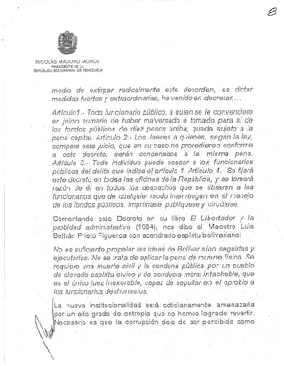 NICOLÁS MADURO MORO S
PRESIDENTE DE LA
REPÚBLICA BOLIVARIANA DE VENEZUEL A
medio de extirpar radicalmente este desorden, es dicta r
medidas fuertes y extraordinarias, he venido en decretar, . . .
Artículo 1 .- Todo funcionario público, a quien se le convenciere
en juicio sumario de haber malversado o tomado para sí de
los fondos públicos de diez pesos arriba, queda sujeto a la
pena capital: Artículo 2.- Los Jueces a quienes, según la ley,
compete este juicio, que en su caso no procedieren conform e
a este decreto, serán condenados a la misma pena.
Artículo 3.- Todo individuo puede acusar a los funcionarios
públicos del delito que indica' el artículo 1. Artículo 4. Se fijará
este decreto en todas las oficinas de la Pepública, y se tomará
razón de él en todos los despachos que se libraren a los
funcionarios que de cualquier /nodo intervengan en el manejo
de los fondos públicos. lmprimase, publíquese y circúlese .
Comentando este Decreto en su libro El Libertador y la
probidad administrativa (1984), nos dice el Maestro Lui s
Beltrán Prieto Figueroa con acendrado espíritu bolivariano:
No es suficiente propalar las ideas de Bolívar sino seguirlas y
ejecutarlas, No se trata de aplicar la pena de muerte física. Se
requiere una muerte civil y la condena pública por un pueblo
de elevado espíritu cívico y de conducta moral intachable, qu e
es el único juez inexorable, capaz de sepultar en el oprobio a
los funcionarios deshonestos,
La nueva instituciónalidad está cotidianamente amenazad a
por un alto grado de entropía que no hemos logrado revertir.
Necesario es que fa corrupción deje-de ser percibida cómo
 