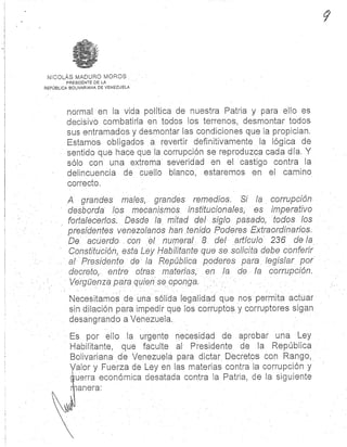 NICOLÁS 'MADURO MORO S
PRESIDENTE DE L A
REPÚBLICA BOLIVARIANA DE VENEZUELA
normal en la vida política de nuestra Patria y para ello e s
decisivo combatirla en todos los terrenos, desmontar todos
sus entramados y desmontar las condiciones que la propician.
Estamos obligados a. revertir definitivamente . la lógica d e
sentido que hace que la corrupción se reproduzca cada día. Y
sólo con una extrema severidad en el castigo contra l a
delincuencia de cuello blanco, estaremos en el camin o
correcto .
A grandes males, grandes remedios . Si la corrupción
desborda los mecanismos institucionales, es imperativo
fortalecerlos: Desde la mitad del siglo pasado, todos los
presidentes venezolanos han tenido Poderes Extraordinarios .
De acuerdo con el numeral 8 del artículo 236 de la
Constitución, esta Ley Habilitante que se solicita debe conferir
al Presidente de la República poderes para legislar po r
decreto, entre otras materias, en la de la corrupción .
Vergüenza para quien se oponga.
Necesitamos de una sólida legalidad que nos permita actua r
sin dilación para impedir que los corruptos y corruptores sigan
desangrando a Venezuela .
Es por ello la urgente necesidad de aprobar una Ley
Habilitante, que faculte al- Presidente de la República
Bolivariana de Venezuela para dictar Decretos con Rango,
Valor y Fuerza de Ley en las materias contra la corrupción y
guerra económica desatada contra la Patria, de la. siguiente
anexa:
 
