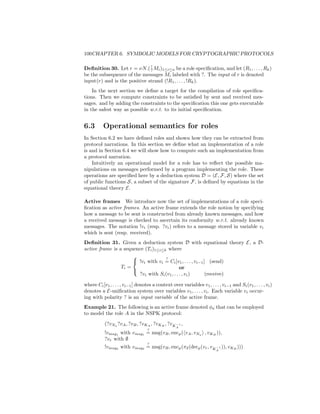100CHAPTER 6. SYMBOLIC MODELS FOR CRYPTOGRAPHIC PROTOCOLS

                              !
Deﬁnition 30. Let r = νN.( ? Mi )1≤i≤n be a role speciﬁcation, and let (R1 , . . . , Rk )
be the subsequence of the messages Mi labeled with ?. The input of r is denoted
input(r) and is the positive strand (!R1 , . . . , !Rk ).
    In the next section we deﬁne a target for the compilation of role speciﬁca-
tions. Then we compute constraints to be satisﬁed by sent and received mes-
sages. and by adding the constraints to the speciﬁcation this one gets executable
in the safest way as possible w.r.t. to its initial speciﬁcation.


6.3       Operational semantics for roles
In Section 6.2 we have deﬁned roles and shown how they can be extracted from
protocol narrations. In this section we deﬁne what an implementation of a role
is and in Section 6.4 we will show how to compute such an implementation from
a protocol narration.
    Intuitively an operational model for a role has to reﬂect the possible ma-
nipulations on messages performed by a program implementing the role. These
operations are speciﬁed here by a deduction system D = (E, F, S) where the set
of public functions S, a subset of the signature F, is deﬁned by equations in the
equational theory E.

Active frames We introduce now the set of implementations of a role speci-
ﬁcation as active frames. An active frame extends the role notion by specifying
how a message to be sent is constructed from already known messages, and how
a received message is checked to ascertain its conformity w.r.t. already known
messages. The notation !vi (resp. ?vi ) refers to a message stored in variable vi
which is sent (resp. received).
Deﬁnition 31. Given a deduction system D with equational theory E, a D-
active frame is a sequence (Ti )1≤i≤k where
                                     ?
                      
                       !vi with vi = Ci [v1 , . . . , vi−1 ] (send)
                 Ti =                         or
                      
                        ?vi with Si (v1 , . . . , vi )       (receive)

where Ci [v1 , . . . , vi−1 ] denotes a context over variables v1 , . . . , vi−1 and Si (v1 , . . . , vi )
denotes a E-uniﬁcation system over variables v1 , . . . , vi . Each variable vi occur-
ing with polarity ? is an input variable of the active frame.
Example 21. The following is an active frame denoted φa that can be employed
to model the role A in the NSPK protocol:

           (?vNa ?vA , ?vB , ?vKA , ?vKB , ?vK −1 ,
                                                   A
                                   ?
           !vmsg1 with vmsg1 = msg(vB , encp ( vA , vNa , vKB )),
           ?vr with ∅
                                   ?
           !vmsg2 with vmsg2 = msg(vB , encp (π2 (decp (vr , vK −1 )), vKB )))
                                                                          A
 