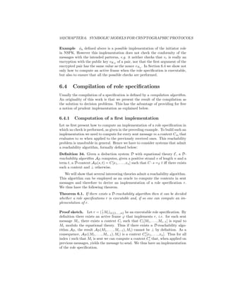 102CHAPTER 6. SYMBOLIC MODELS FOR CRYPTOGRAPHIC PROTOCOLS

Example φa deﬁned above is a possible implementation of the initiator role
in NSPK. However this implementation does not check the conformity of the
messages with the intended patterns, e.g. it neither checks that vr is really an
encryption with the public key vKA of a pair, nor that the ﬁrst argument of the
encrypted pair has the same value as the nonce vNa . In Section 6.4 we show not
only how to compute an active frame when the role speciﬁcation is executable,
but also to ensure that all the possible checks are performed.


6.4      Compilation of role speciﬁcations
Usually the compilation of a speciﬁcation is deﬁned by a compilation algorithm.
An originality of this work is that we present the result of the compilation as
the solution to decision problems. This has the advantage of providing for free
a notion of prudent implementation as explained below.

6.4.1     Computation of a ﬁrst implementation
Let us ﬁrst present how to compute an implementation of a role speciﬁcation in
which no check is performed, as given in the preceding example. To build such an
implementation we need to compute for every sent message m a context Cm that
evaluates to m when applied to the previously received ones. This reachability
problem is unsolvable in general. Hence we have to consider systems that admit
a reachability algorithm, formally deﬁned below:
Deﬁnition 34. Given a deduction system D with equational theory E, a D-
reachability algorithm AD computes, given a positive strand s of length n and a
term t, a D-context AD (s, t) = C[x1 , . . . , xn ] such that C · s =E t iﬀ there exists
such a context and ⊥ otherwise.
   We will show that several interesting theories admit a reachability algorithm.
This algorithm can be employed as an oracle to compute the contexts in sent
messages and therefore to derive an implementation of a role speciﬁcation r.
We thus have the following theorem.
Theorem 6.1. If there exists a D-reachability algorithm then it can be decided
whether a role speciﬁcations r is executable and, if so one can compute an im-
plementation of r.

                              !
Proof sketch. Let r = ( ? Mi )i∈{1,...,n} be an executable role speciﬁcation. By
deﬁnition there exists an active frame ϕ that implements r, i.e. for each sent
message Mi , there exists a context Ci such that Ci [M1 , . . . , Mi−1 ] is equal to
Mi modulo the equational theory. Thus if there exists a D-reachability algo-
rithm AD , the result AD (M1 , . . . , Mi−1 ), Mi ) cannot be ⊥ by deﬁnition. As a
consequence, AD ((M1 , . . . , Mi−1 ), Mi ) is a context Ci [x1 , . . . , xn ]. Thus for all
index i such that Mi is sent we can compute a context Ci that, when applied on
previous messages, yields the message to send. We thus have an implementation
of the role speciﬁcation.
 