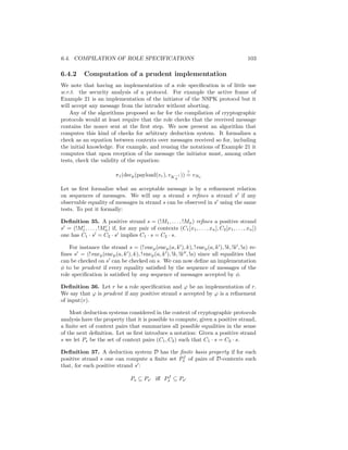 6.4. COMPILATION OF ROLE SPECIFICATIONS                                                        103

6.4.2      Computation of a prudent implementation
We note that having an implementation of a role speciﬁcation is of little use
w.r.t. the security analysis of a protocol. For example the active frame of
Example 21 is an implementation of the initiator of the NSPK protocol but it
will accept any message from the intruder without aborting.
    Any of the algorithms proposed so far for the compilation of cryptographic
protocols would at least require that the role checks that the received message
contains the nonce sent at the ﬁrst step. We now present an algorithm that
computes this kind of checks for arbitrary deduction system. It formalizes a
check as an equation between contexts over messages received so for, including
the initial knowledge. For example, and reusing the notations of Example 21 it
computes that upon reception of the message the initiator must, among other
tests, check the validity of the equation:
                                                                ?
                            π1 (decp (payload(vr ), vK −1 )) = vNa
                                                          A


Let us ﬁrst formalize what an acceptable message is by a reﬁnement relation
on sequences of messages. We will say a strand s reﬁnes a strand s if any
observable equality of messages in strand s can be observed in s using the same
tests. To put it formally:

Deﬁnition 35. A positive strand s = (!M1 , . . . , !Mn ) reﬁnes a positive strand
s = (!M1 , . . . , !Mn ) if, for any pair of contexts (C1 [x1 , . . . , xn ], C2 [x1 , . . . , xn ])
one has C1 · s = C2 · s implies C1 · s = C2 · s.

    For instance the strand s = (! encp (encp (a, k ), k), ! encp (a, k ), !k, !k , !a) re-
ﬁnes s = (! encp (encp (a, k ), k), ! encp (a, k ), !k, !k , !a) since all equalities that
can be checked on s can be checked on s. We can now deﬁne an implementation
φ to be prudent if every equality satisﬁed by the sequence of messages of the
role speciﬁcation is satisﬁed by any sequence of messages accepted by φ.

Deﬁnition 36. Let r be a role speciﬁcation and ϕ be an implementation of r.
We say that ϕ is prudent if any positive strand s accepted by ϕ is a reﬁnement
of input(r).

    Most deduction systems considered in the context of cryptographic protocols
analysis have the property that it is possible to compute, given a positive strand,
a ﬁnite set of context pairs that summarizes all possible equalities in the sense
of the next deﬁnition. Let us ﬁrst introduce a notation: Given a positive strand
s we let Ps be the set of context pairs (C1 , C2 ) such that C1 · s = C2 · s.

Deﬁnition 37. A deduction system D has the ﬁnite basis property if for each
                                               f
positive strand s one can compute a ﬁnite set Ps of pairs of D-contexts such
that, for each positive strand s :
                                               f
                                   Ps ⊆ Ps iﬀ Ps ⊆ Ps
 
