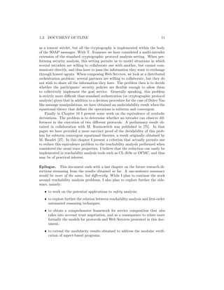 1.3. DOCUMENT OUTLINE                                                          11

as a tomcat servlet, but all the cryptography is implemented within the body
of the SOAP messages. With T. Avanesov we have considered a multi-intruder
extension of the standard cryptographic protocol analysis setting. When per-
forming security analysis, this setting permits us to model situations in which
several intruders are willing to collaborate one with another, but cannot com-
municate directly, and thus have to pass the information they want to exchange
through honest agents. When composing Web Services, we look at a distributed
orchestration problem: several partners are willing to collaborate, but they do
not wish to share all the information they have. The problem then is to decide
whether the participants’ security policies are ﬂexible enough to allow them
to collectively implement the goal service. Generally speaking, this problem
is strictly more diﬃcult than standard orchestration (or cryptographic protocol
analysis) given that in addition to a decision procedure for the case of Dolev-Yao
like message manipulations, we have obtained an undecidability result when the
equational theory that deﬁnes the operations is subterm and convergent.
    Finally in Chapter 10 I present some work on the equivalence of symbolic
derivations. The problem is to determine whether an intruder can observe dif-
ferences in the execution of two diﬀerent protocols. A preliminary result ob-
tained in collaboration with M. Rusinowitch was published in [75]. In that
paper we have provided a more succinct proof of the decidability of this prob-
lem for subterm convergent equational theories, a result originally obtained by
M. Baudet [27]. In this chapter I present a criterion that actually permits one
to reduce this equivalence problem to the reachability analysis performed when
considered the usual trace properties. I believe that the reduction can easily be
implemented in reachability analysis tools such as CL-AtSe or OFMC, and thus
may be of practical interest.

Epilogue. This document ends with a last chapter on the future research di-
rections stemming from the results obtained so far. A one-sentence summary
would be more of the same, but diﬀerently. While I plan to continue the work
around reachability analysis problems, I also plan to explore further the side-
ways, namely:
   • to work on the potential applications to safety analysis;
   • to explore further the relation between reachability analysis and ﬁrst-order
     automated reasoning techniques;

   • to obtain a comprehensive framework for service composition that also
     takes into account trust negotiation, and as a consequence to relate more
     formally the models for protocols and Web Services presented in this doc-
     ument;
   • to extend the modularity results obtained to address the modular veriﬁ-
     cation of aspect-based programs.
 