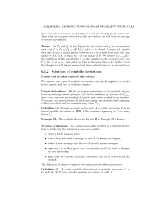 110CHAPTER 6. SYMBOLIC MODELS FOR CRYPTOGRAPHIC PROTOCOLS

Since connection functions are bijective, we will also identify C ◦ C and C ◦ C.
Thus when we compose several symbolic derivations, we will freely re-arrange
or remove parentheses.

Traces. Let C1 and C2 be two I-symbolic derivations and ϕ be a connection
such that C = C1 ◦ϕ C2 = (V, S, K, In, Out) is closed. Lemma 6.1 implies
that there exists a unique ground substitution τ in normal form such that any
uniﬁer σ of S1 ∪ S2 is equal to τ on the image of V. We denote TrC1 ◦ϕ C2 (C )
the restriction of this substitution τ to the variables in the sequence of C , for
C ∈ {C1 , C2 , C1 ◦ϕ C2 }, and call it the trace of the connection on C . In the rest of
this chapter we will always assume that trace substitutions are in normal form.

6.5.2     Solutions of symbolic derivations
Honest and attacker symbolic derivations
We consider two types of symbolic derivations, one that is employed to model
honest agents, and one to model an attacker.

Honest derivations. We do not impose constraints on the symbolic deriva-
tions representing honest principals, but for the avoidance of constants in Cnew ,
since these constants are employed to model new values created by an attacker.
We assume that nonces created by the honest agents are created at the beginning
of their execution and are constants away from Cnew .
Deﬁnition 41. (Honest symbolic derivations) A symbolic derivation C is an
honest symbolic derivation or HSD, if the constants appearing in C are away
from Cnew .
Example 25. The symbolic derivation for role B in Example 23 is honest.

Attacker derivations. We consider an attacker modeled by a symbolic deriva-
tion in which only the following actions are possible:
   • create a fresh, random value;
   • receive from and send a message to one of the honest participant;
   • deduce a new message from the set of already known messages;
   • every state is in Out given that the intruder should be able to observe
     his own knowledge;
   • given that we consider an actual execution, the set of states is totally
     ordered.
The deﬁnition of attacker symbolic derivations models these constraints:
Deﬁnition 42. (Attacker symbolic derivations) A symbolic derivation C =
(V, S, K, In, Out) is an attacker symbolic derivation, or ASD, if
 