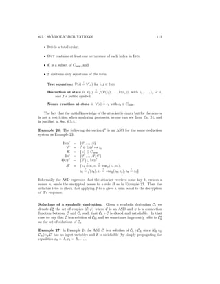 6.5. SYMBOLIC DERIVATIONS                                                           111

   • Ind is a total order;

   • Out contains at least one occurrence of each index in Ind;

   • K is a subset of Cnew , and

   • S contains only equations of the form

                               ?
      Test equation: V(i) = V(j) for i, j ∈ Ind;
                                           ?
      Deduction at state i: V(i) = f (V(i1 ), . . . , V(in )), with i1 , . . . , in  i,
         and f a public symbol;
                                                    ?
      Nonce creation at state i: V(i) = ci with ci ∈ Cnew .

    The fact that the initial knowledge of the attacker is empty but for the nonces
is not a restriction when analyzing protocols, as one can see from Ex. 24, and
is justiﬁed in Sec. 6.5.4.

Example 26. The following derivation C is an ASD for the same deduction
system as Example 23:

                Ind     =    {0 , . . . , 8}
                  V     =    i ∈ Ind → zi
                  K     =    {n} ⊂ Cnew
                 In     =    {0 , . . . , 3 , 8 }
                Out     =    {5 } ∪ Ind
                                       ?       ?
                   S    = {z4 = n, z5 = encp (z4 , z3 ),
                                   ?                ?              ?
                             z6 = f (z4 ), z7 = encp (z6 , z2 ), z8 = z7 }

Informally the ASD expresses that the attacker receives some key k, creates a
nonce n, sends the encrypted nonce to a role B as in Example 23. Then the
attacker tries to check that applying f to n gives a term equal to the decryption
of B’s response.


Solutions of a symbolic derivation. Given a symbolic derivation Ch we
denote Ch the set of couples (C, ϕ) where C is an ASD and ϕ is a connection
function between C and Ch such that Ch ◦ C is closed and satisﬁable. In that
case we say that C is a solution of Ch , and we sometimes improperly refer to Ch
as the set of solutions of Ch .

Example 27. In Example 24 the ASD C is a solution of Ch ◦ CK since (Ch ◦ψ
CK ) ◦φ C has no input variables and S is satisﬁable (by simply propagating the
equalities x0 = A, x1 = B, . . .).
 