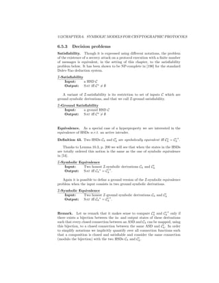 112CHAPTER 6. SYMBOLIC MODELS FOR CRYPTOGRAPHIC PROTOCOLS

6.5.3    Decision problems
Satisﬁability. Though it is expressed using diﬀerent notations, the problem
of the existence of a secrecy attack on a protocol execution with a ﬁnite number
of messages is equivalent, in the setting of this chapter, to the satisﬁability
problem below. It has been shown to be NP-complete in [190] for the standard
Dolev-Yao deduction system.
I-Satisﬁability
    Input:      a HSD C
    Output: Sat iﬀ C = ∅

   A variant of I-satisﬁability is its restriction to set of inputs C which are
ground symbolic derivations, and that we call I-ground satisﬁability.
I-Ground Satisﬁability
   Input:    a ground HSD C
   Output: Sat iﬀ C = ∅


Equivalence. As a special case of a hyperproperty we are interested in the
equivalence of HSDs w.r.t. an active intruder.

Deﬁnition 43. Two HSDs Ch and Ch are symbolically equivalent iﬀ Ch = Ch .

    Thanks to Lemma 10.3, p. 200 we will see that when the states in the HSDs
are totally ordered this notion is the same as the one of symbolic equivalence
in [54].
I-Symbolic Equivalence
    Input:   Two honest I-symbolic derivations Ch and Ch
    Output: Sat iﬀ Ch = Ch .

   Again it is possible to deﬁne a ground version of the I-symbolic equivalence
problem when the input consists in two ground symbolic derivations.
I-Symbolic Equivalence
    Input:   Two honest I-ground symbolic derivations Ch and Ch
    Output: Sat iﬀ Ch = Ch .


Remark. Let us remark that it makes sense to compare Ch and Ch only if
there exists a bijection between the in- and output states of these derivations
such that every closed connection between an ASD and Ch can be mapped, using
this bijection, to a closed connection between the same ASD and Ch . In order
to simplify notations we implicitly quantify over all connection functions such
that a composition is closed and satisﬁable and consider the same connection
(modulo the bijection) with the two HSDs Ch and Ch .
 