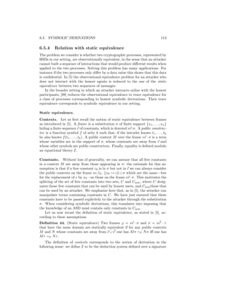 6.5. SYMBOLIC DERIVATIONS                                                         113

6.5.4     Relation with static equivalence
The problem we consider is whether two cryptographic processes, represented by
HSDs in our setting, are observationally equivalent, in the sense that an attacker
cannot built a sequence of interactions that would produce diﬀerent results when
applied to the two processes. Solving this problem has many applications. For
instance if the two processes only diﬀer by a data value this shows that this data
is conﬁdential. In [5] the observational equivalence problem for an attacker who
does not interact with the honest agents is reduced to the one of the static
equivalence between two sequences of messages.
    In the broader setting in which an attacker interacts online with the honest
participants, [89] reduces the observational equivalence to trace equivalence for
a class of processes corresponding to honest symbolic derivations. Their trace
equivalence corresponds to symbolic equivalence in our setting.

Static equivalence.
Contexts. Let us ﬁrst recall the notion of static equivalence between frames
as introduced in [5]. A frame is a substitution σ of ﬁnite support {x1 , . . . , xn }
hiding a ﬁnite sequence c of constants, which is denoted νc·σ. A public construc-
tor is a function symbol f of arity k such that, if the intruder knows t1 , . . . , tk
he also knows f (t1 , . . . , tk ). A public context M over the frame νc · σ is a term
whose variables are in the support of σ, whose constants are away from c and
whose other symbols are public constructors. Finally, equality is deﬁned modulo
an equational theory E.

Constants. Without loss of generality, we can assume that all free constants
in a context M are away from those appearing in σ: the rationale for this as-
sumption is that if a free constant c0 is in σ but not in c we can always consider
the public contexts on the frame ν c, c0 · {x0 → c} ∪ σ which are the same—but
for the replacement of c by x0 —as those on the frame νc · σ. This motivates the
splitting of the set of free constants into two sets, C and Cnew , where C desig-
nates those free constants that can be used by honest users, and Cnew those that
can be used by an attacker. We emphasize here that, as in [5], the attacker can
manipulate terms containing constants in C. We have just ensured that these
constants have to be passed explicitely to the attacker through the substitution
σ. When considering symbolic derivations, this translates into imposing that
the knowledge of an ASD must contain only constants in Cnew .
    Let us now recast the deﬁnition of static equivalence, as stated in [5], ac-
cording to these assumptions.
Deﬁnition 44. (Static equivalence) Two frames ϕ = νc · σ and ψ = ν c · τ
that have the same domain are statically equivalent if for any public contexts
M and N whose constants are away from c ∪ c one has M σ =E N σ iﬀ one has
M τ =E N τ .
    The deﬁnition of contexts corresponds to the notion of derivation in the
following sense: we deﬁne I to be the deduction system deﬁned over a signature
 