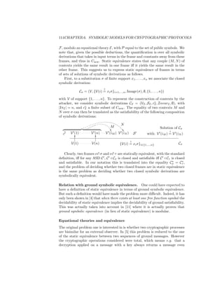 114CHAPTER 6. SYMBOLIC MODELS FOR CRYPTOGRAPHIC PROTOCOLS

F, modulo an equational theory E, with P equal to the set of public symbols. We
note that, given the possible deductions, the quantiﬁcation is over all symbolic
derivations that takes in input terms in the frame and constants away from these
frames, and thus in Cnew . Static equivalence states that any couple (M, N ) of
contexts yields the same result in one frame iﬀ it yields the same result in the
other frame. This suggests us to express static equivalence of frames in terms
of sets of solutions of symbolic derivations as follows.
    First, to a substitution σ of ﬁnite support x1 , . . . , xn we associate the closed
symbolic derivation:
                                 ?
                Cσ = (V, {V(i) = xi σ}i=1,...,n , Image(σ), ∅, {1, . . . , n})

with V of support {1, . . . , n}. To represent the construction of contexts by the
attacker, we consider symbolic derivations CI = (VI , SI , cI , InvarI , ∅), with
|InI | = n, and cI a ﬁnite subset of Cnew . The equality of two contexts M and
N over σ can then be translated as the satisﬁability of the following composition
of symbolic derivations:
                                 . . . . . . . . . . . . . . ..
                         . . . . . . . . . ..
                     . ........ .                               .
               . . . ..                          .. M ....N                    Solution of Cσ
                                                    ..           .. 
                                                                    .                ?
   c    V (1)
           O              V (n)O              V (iM ) V (iN ) S        with: V (iM ) = V (iN )

                                                     ?
         V(1)            V(n)                {V(i) = xi σ}i∈{1,...,n}                    Cσ

    Clearly, two frames νc·σ and νc·τ are statically equivalent, with the standard
deﬁnition, iﬀ for any ASD C , C ◦ Cσ is closed and satisﬁable iﬀ C ◦ Cτ is closed
and satisﬁable. In our notation this is translated into the equality Cσ = Cτ ,
and the problem of deciding whether two closed frames are in static equivalence
is the same problem as deciding whether two closed symbolic derivations are
symbolically equivalent.

Relation with ground symbolic equivalence. One could have expected to
have a deﬁnition of static equivalence in terms of ground symbolic equivalence.
But such a deﬁnition would have made the problem more diﬃcult. Indeed, it has
only been shown in [4] that when there exists at least one free function symbol the
decidability of static equivalence implies the decidability of ground satisﬁability.
This was actually taken into account in [11] where it is actually proven that
ground symbolic equivalence (in lieu of static equivalence) is modular.

Equational theories and equivalence
The original problem one is interested in is whether two cryptographic processes
are bisimilar for an external observer. In [5] this problem is reduced to the one
of the static equivalence between two sequences of ground messages. However
the cryptographic operations considered were total, which means e.g. that a
decryption applied on a message with a key always returns a message even
 