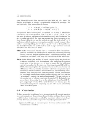 6.6. CONCLUSION                                                                    115

when the decryption key does not match the encryption key. As a result, the
observer is not aware of whether a cryptographic operation is successful. We
note that under these assumptions the frames:

                   ϕ = νa, k · {x1 → enc(a, k), x2 → k −1 }
                   ψ = νa, k , k · {x1 → enc(a, k ), x2 → k −1 }

are equivalent when assuming that an observer has no way to diﬀerentiate
a =E dec(x1 , x2 ) · ϕ and dec(enc(a, k ), k −1 ) = dec(x1 , x2 ) · ψ. This is e.g. the
case when no padding nor other security measure permits one to check that the
decryption has succeeded. But when one assumes that the cryptographic prim-
itives abstracted by the enc and dec symbols are such that dec(enc(a, k ), k −1 )
can be detected to be an incorrect decryption result (for example because it does
not have a correct padding), the two frames ϕ and ψ shall be distinguishables.
The choice between the two models shall be made on a per operation basis and
aﬀects both the HSDs and the ASDs:
HSDs: In the second case, it makes sense to assume that there is no “decom-
   position” symbol in the honest symbolic derivations considered (assuming
   thereby that in a prudent implementation a raised exception would have
   stopped the execution), while in the ﬁrst case this distinction is irrelevant.
ASDs: In the second case, we have to ensure that the traces seen by the in-
   truder are equivalent w.r.t. to equational rules applied on the contexts
   constructed by the intruder, i.e. we have to ensure that the uniﬁcation
   system is normalized in the same way when composing an ASD with two
   HSDs. Remembering that the equational theory models an arbitrary set
   of functions with the possibility of recursive calls there is no generic way to
   ensure that one can check that the same functions are successfully called.
   However there is an important class of equational theories, namely those
   for which some complete narrowing strategy terminates, for which one can
   “symbolically” compute the possible function calls. This was employed in
   the speciﬁc case of subterm equational theories in [75]. Technically, one
   guessrd a set of narrowing steps on the uniﬁcation system of an ASD be-
   fore composing it with the HSDs. In the ﬁrst case, one does not guess the
   normalization steps before composing, and just relies on the satisﬁability
   of the uniﬁcation system.


6.6      Conclusion
We have presented a formal model of cryptographic protocols which is amenable
to security analysis via the resolution of some decision problems. However this
model is deﬁned for protocols described by narrations, which is not always
possible. Examples outside the scope of the translation presented include:
   • protocols with loops, in which a sequence of actions can be repeated until
     some criterion is satisﬁed;
 