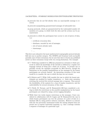 116CHAPTER 6. SYMBOLIC MODELS FOR CRYPTOGRAPHIC PROTOCOLS

   • protocols that do not fail silently when an unacceptable message is re-
     ceived;
   • protocols manipulating parameterized messages of unbounded size;
   • group protocols, which are parameterized by the (unbounded number of)
     members of a group, in which both the data and the actions can be pa-
     rameterized;
   • protocols in which the participants have access to sets of pieces of data,
     e.g.:
        – certiﬁcate revocation lists;
        – databases, encoded by sets of messages;
        – sets of nonces already used;
        – timestamps;
        – ...
This list is not exhaustive but most unabstracted cryptographic protocol already
falls into one or another category. The AVISPA and Avantssar tools can handle
partially some of these extensions, but we note that there is barely any published
article on these extensions except with very strong limitations. For example:
   • T. Tr¨derung considered in [206] has proposed an extension to ﬁnite pro-
           u
     tocols in which the knowledge of the intruder is deﬁned by a regular tree
     language instead of being just a ﬁnite set of terms. It permits one to
     partially encode the messages acceptable by Web Services, though the
     limitations on the possible manipulations on the messages by the honest
     participants are severely limited. An interesting extension of this work
     would be to consider the case in which the keys are not atomic;
   • R. K¨sters and T. Wilke [140] consider the case in which the honest par-
          u
     ticipants are modeled by regular transducers, i.e. ﬁnite state automata
     rewriting the received the received message into a response. They proved
     the decidability of the analysis for a class of regular transducers, and the
     undecidability for several extensions of this class.
   • N. Chridi, M. Turuani, and M. Rusinowitch [80] have considered a set-
     ting in which the restrictions on the possible manipulations by the honest
     participants are relaxed by using a severe tagging discipline;
   • While these two works impose restrictions on the messages, I have con-
     sidered in collaboration with D. Lugiez and M. Rusinowitch the case in
     which honest participants can test the presence of a piece of data in a
     database [66] by using positive subterm contraints. However in contrast
     with the two previously mentionned works the setting adopted does not
     permit one to express constraints imposing e.g. that a message contains
     a sequence of messages of a particular type.
 