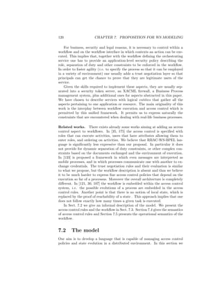 120                    CHAPTER 7. PROPOSITION FOR WS MODELING

    For business, security and legal reasons, it is necessary to control within a
workﬂow and on the workﬂow interface in which contexts an action can be exe-
cuted. This implies that, together with the workﬂow deﬁning the orchestrating
service one has to provide an application-level security policy describing the
role, separation of duty and other constraints to be enforced in the workﬂow.
In order to foster agility (i.e. to specify the process so that it can be employed
in a variety of environment) one usually adds a trust negotiation layer so that
principals can get the chance to prove that they are legitimate users of the
service.
    Given the skills required to implement these aspects, they are usually sep-
arated into a security token server, an XACML ﬁrewall, a Business Process
management system, plus additional ones for aspects abstracted in this paper.
We have chosen to describe services with logical entities that gather all the
aspects pertaining to one application or resource. The main originality of this
work is the interplay between workﬂow execution and access control which is
permitted by this uniﬁed framework. It permits us to express naturally the
constraints that are encountered when dealing with real-life business processes.

Related works. There exists already some works aiming at adding an access
control aspect to workﬂows. In [35, 175] the access control is speciﬁed with
roles that can execute activities, users that have attributes allowing them to
enter roles, and ordering on activities. We believe that RBAC-WS-BPEL lan-
guage is signiﬁcantly less expressive than our proposal. In particular it does
not provide for dynamic separation of duty constraints, or other complex con-
straints based on the documents exchanged and the environment of execution.
In [133] is proposed a framework in which even messages are interpreted as
mobile processes, and in which processes communicate one with another to ex-
change credentials. The trust negotiation rules and their evaluation is similar
to what we propose, but the workﬂow description is absent and thus we believe
it to be much harder to express ﬁne access control policies that depend on the
execution so far of a processus. Moreover the overall architecture is completely
diﬀerent. In [121, 30, 107] the workﬂow is embedded within the access control
system, i.e. the possible evolutions of a process are embedded in the access
control rules. Another point is that there is no notion of local state, which is
replaced by the proof of reachability of a state . This approach implies that one
does not follow exactly how many times a given task is executed.
    In Sect. 7.2 we give an informal description of the model. We present the
access control rules and the workﬂow in Sect. 7.3. Section 7.4 gives the semantics
of access control rules and Section 7.5 presents the operational semantics of the
workﬂow.


7.2     The model
Our aim is to develop a language that is capable of managing access control
policies and state evolution in a distributed environment. In this section we
 