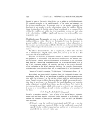 122                       CHAPTER 7. PROPOSITION FOR WS MODELING

formed by users of that entity. Certiﬁcates can be added or modiﬁed and possi-
bly removed according to the transition policy of the entity, and messages can
be received, stored or sent. In contrast with e.g. the applied π-calculus, the
local state is not encoded by active substitutions within the workﬂow. The ra-
tional for this choice is that the value of local identiﬁers is to be employed both
within the workﬂow and within the trust negotiation system and that using
active substitutions would have signiﬁcantly increased the intricacy of the trust
negotiation part.

Certiﬁcates and documents are used as a base for access control decision
making within an entity. However we distinguish between the documents in
general and the certiﬁcates as follows: the documents contain information on
the resources and are internally modiﬁed or directly sent to the concerned entity,
while certiﬁcates provide information on the users and are negotiated with other
entities.
    We deﬁne a document to be a list of couples (att, v) where att ∈ AT T the
set of attributes (ex. subject, object, value, rank, action...) and v ∈ V AL the
associated set of attribute values.
    Note that this modeling of documents assumes an abstraction phase in which
the properties of a document that pertain to access control are deﬁned w.r.t.
the document’s content, and then represented as attributes of this document.
One could e.g. deﬁne how a requester name can be extracted from a form by
an XPath expression, and set the requester attribute of the form to the result
of the evaluation of this XPath query on the form. For example, the document
representing a car registration form will be viewed as a set of attributes such as
      {(issuer, Citizen), (requestId, ID), (decision, V ), (comments, T xt), . . .}
     A certiﬁcate is a more sensitive structure since it is exchanged via some trust
negotiation policy. That is why we choose to model a certiﬁcate as a document
that holds the attributes (e.g. the role of a subject) with four additional param-
eters. Namely, every certiﬁcate has a certiﬁer cert which represents the entity
that signs it, a recipient recp that specify the intended audience, an issuer iss
and a subject subj on which the certiﬁcate speciﬁes attributes. Note that we do
not represent in a certiﬁcate which entity sends or receives it, nor which entity
it is sent to or received from. As such we deﬁne a certiﬁcate to be an object of
the form:
                      (Cert, Recp, Iss, Subj, {(att, v)}att∈AT T )
In order to simplify notation, C.cert, C.recp, C.iss and C.subject represent
respectively the ﬁrst, second, third and fourth argument of a certiﬁcate. We
assume the existence of two special constants ⊥ and any with the following
interpretation:
      • If C.cert = any the certiﬁcate is not signed, and if C.recp = any the
        document part is not encrypted. Otherwise the certiﬁcate is respectively
        signed with the certiﬁer’s signature key, and the set of attributes is en-
        crypted with the receiver’s public key;
 