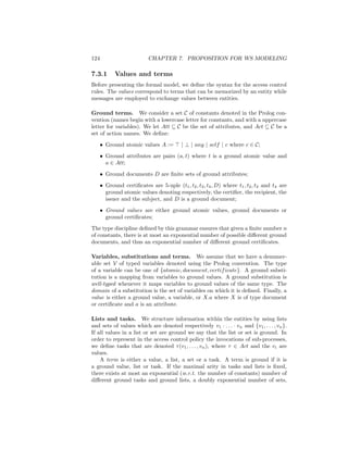 124                        CHAPTER 7. PROPOSITION FOR WS MODELING

7.3.1       Values and terms
Before presenting the formal model, we deﬁne the syntax for the access control
rules. The values correspond to terms that can be memorized by an entity while
messages are employed to exchange values between entities.

Ground terms. We consider a set C of constants denoted in the Prolog con-
vention (names begin with a lowercase letter for constants, and with a uppercase
letter for variables). We let Att ⊆ C be the set of attributes, and Act ⊆ C be a
set of action names. We deﬁne:
      • Ground atomic values A :=          | ⊥ | any | self | c where c ∈ C;
      • Ground attributes are pairs (a, t) where t is a ground atomic value and
        a ∈ Att;
      • Ground documents D are ﬁnite sets of ground attributes;
      • Ground certiﬁcates are 5-uple (t1 , t2 , t3 , t4 , D) where t1 , t2 , t3 and t4 are
        ground atomic values denoting respectively, the certiﬁer, the recipient, the
        issuer and the subject, and D is a ground document;
      • Ground values are either ground atomic values, ground documents or
        ground certiﬁcates;
The type discipline deﬁned by this grammar ensures that given a ﬁnite number n
of constants, there is at most an exponential number of possible diﬀerent ground
documents, and thus an exponential number of diﬀerent ground certiﬁcates.

Variables, substitutions and terms. We assume that we have a denumer-
able set V of typed variables denoted using the Prolog convention. The type
of a variable can be one of {atomic, document, certif icate}. A ground substi-
tution is a mapping from variables to ground values. A ground substitution is
well-typed whenever it maps variables to ground values of the same type. The
domain of a substitution is the set of variables on which it is deﬁned. Finally, a
value is either a ground value, a variable, or X.a where X is of type document
or certiﬁcate and a is an attribute.

Lists and tasks. We structure information within the entities by using lists
and sets of values which are denoted respectively v1 · . . . · vn and {v1 , . . . , vn }.
If all values in a list or set are ground we say that the list or set is ground. In
order to represent in the access control policy the invocations of sub-processes,
we deﬁne tasks that are denoted τ (v1 , . . . , vn ), where τ ∈ Act and the vi are
values.
    A term is either a value, a list, a set or a task. A term is ground if it is
a ground value, list or task. If the maximal arity in tasks and lists is ﬁxed,
there exists at most an exponential (w.r.t. the number of constants) number of
diﬀerent ground tasks and ground lists, a doubly exponential number of sets,
 