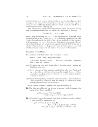 126                       CHAPTER 7. PROPOSITION FOR WS MODELING

have chosen instead to consider only the notion of task as a named process that
encompasses the notions of activity, task and role. The access control aspect is
woven into the workﬂow by checking whenever a task is initiated whether it is
permitted by the access control policy.
    This access control policy consists of rules that govern the decision making
prior to the execution of actions and consists of a set of rules of the form
                            P ermit(τ (v1 , . . . , vn )) ← body
where τ is an action name and v1 , . . . , vn are the parameters of the task which
are values of any type. P ermit(τ (v1 , . . . , vn )) allows the execution of the task
τ when the conditions in the body of the rule are satisﬁed with the instance
of the parameters v1 , . . . , vn . Note however that since access control rules are
only evaluated when a task is initiated, it is possible that the body of the rule is
satisﬁed with an instance σ of the parameters, but the tasks cannot be executed
with this instance because it is not ready to be executed in the workﬂow.

Evaluation of conditions.
The conditions in the body of the rules are deﬁned as follows:
        body :=    | T est | body ∧ body | body ∨ body
        T est := has(t, S) | get(C, t) | t = t | t = t with C a certiﬁcate, v an atomic
        value, S a set and t a value.
has(t, S) queries the given set S for the value t. It returns true if t is in the set
      S and false otherwise;
t = t, (t = t) returns true if the relation is satisﬁed, false otherwise. This is used
       e.g. to check for an attribute value such as for example C.name = John,
       for attribute matching C1 .name = C.sender or to check that an attribute
       is undeﬁned C.value = ⊥.
get(C, t) involves negotiating certiﬁcates with other entities. get(C, t) initiates
     a trust negotiation mechanism with the entity t and returns true if the
     entity t agrees to disclose the certiﬁcate C
      In our running example, a possible trust negotiation policy is:
T1: The roles are public and can be sent to anyone (words beginning with
    capital letters denote variables):
                   put((ca, any, ca, U, {(role, Z)}), E) ←
                             has( (ca, any, ca, U, {(role, Z)}) , orgCert)

T2: Alternatively, one could mandate that these certiﬁcates are only readable
    by users trusted by organization org:
              put( (ca, U, ca, X, {(role, Z)}) , E) ←
                                    has( (ca, X, ca, X, {(role, Z)}), orgCert)
                        ∧get( (org, ca, org, U, {(trusted, isT rusted)}) , org)
 