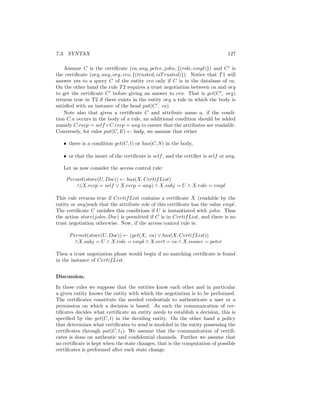 7.3. SYNTAX                                                                     127

    Assume C is the certiﬁcate (ca, any, peter, john, {(role, empl)}) and C is
the certiﬁcate (org, any, org, cro, {(trusted, isT rusted)}). Notice that T 1 will
answer yes to a query C of the entity cro only if C is in the database of ca.
On the other hand the rule T 2 requires a trust negotiation between ca and org
to get the certiﬁcate C before giving an answer to cro. That is get(C , org)
returns true in T2 if there exists in the entity org a rule in which the body is
satisﬁed with an instance of the head put(C , ca).
    Note also that given a certiﬁcate C and attribute name a, if the condi-
tion C.a occurs in the body of a rule, an additional condition should be added
namely C.recp = self ∨C.recp = any to ensure that the attributes are readable.
Conversely, for rules put(C, E) ← body, we assume that either

   • there is a condition get(C, t) or has(C, S) in the body,

   • or that the issuer of the certiﬁcate is self , and the certiﬁer is self or any.

   Let us now consider the access control rule:

    P ermit(store(U, Doc)) ← has(X, Certif List)
        ∧(X.recp = self ∨ X.recp = any) ∧ X.subj = U ∧ X.role = empl

This rule returns true if Certif List contains a certiﬁcate X (readable by the
entity or any)such that the attribute role of this certiﬁcate has the value empl.
The certiﬁcate C satisﬁes this conditions if U is instantiated with john. Thus
the action store(john, Doc) is permitted if C is in Certif List, and there is no
trust negotiation otherwise. Now, if the access control rule is:

      P ermit(store(U, Doc)) ← (get(X, ca) ∨ has(X, Certif List))
        ∧X.subj = U ∧ X.role = empl ∧ X.cert = ca ∧ X.issuer = peter

Then a trust negotiation phase would begin if no matching certiﬁcate is found
in the instance of Certif List.


Discussion.

In these rules we suppose that the entities know each other and in particular
a given entity knows the entity with which the negotiation is to be performed.
The certiﬁcates constitute the needed credentials to authenticate a user or a
permission on which a decision is based. As such the communication of cer-
tiﬁcates decides what certiﬁcate an entity needs to establish a decision, this is
speciﬁed by the get(C, t) in the deciding entity. On the other hand a policy
that determines what certiﬁcates to send is modeled in the entity possessing the
certiﬁcates through put(C, t1 ). We assume that the communication of certiﬁ-
cates is done on authentic and conﬁdential channels. Further we assume that
no certiﬁcate is kept when the state changes, that is the computation of possible
certiﬁcates is performed after each state change.
 