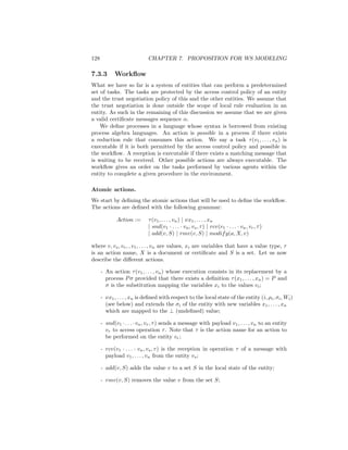 128                         CHAPTER 7. PROPOSITION FOR WS MODELING

7.3.3       Workﬂow
What we have so far is a system of entities that can perform a predetermined
set of tasks. The tasks are protected by the access control policy of an entity
and the trust negotiation policy of this and the other entities. We assume that
the trust negotiation is done outside the scope of local rule evaluation in an
entity. As such in the remaining of this discussion we assume that we are given
a valid certiﬁcate messages sequence α.
    We deﬁne processes in a language whose syntax is borrowed from existing
process algebra languages. An action is possible in a process if there exists
a reduction rule that consumes this action. We say a task τ (v1 , . . . , vn ) is
executable if it is both permitted by the access control policy and possible in
the workﬂow. A reception is executable if there exists a matching message that
is waiting to be received. Other possible actions are always executable. The
workﬂow gives an order on the tasks performed by various agents within the
entity to complete a given procedure in the environment.

Atomic actions.
We start by deﬁning the atomic actions that will be used to deﬁne the workﬂow.
The actions are deﬁned with the following grammar:

             Action :=       τ (v1 , . . . , vn ) | νx1 , . . . , xn
                             | snd(v1 · . . . · vn , vs , τ ) | rcv(v1 · . . . · vn , vr , τ )
                             | add(v, S) | rmv(v, S) | modif y(a, X, v)

where v, vs , vr , , v1 , . . . , vn are values, xi are variables that have a value type, τ
is an action name, X is a document or certiﬁcate and S is a set. Let us now
describe the diﬀerent actions.

      - An action τ (v1 , . . . , vn ) whose execution consists in its replacement by a
        process P σ provided that there exists a deﬁnition τ (x1 , . . . , xn ) = P and
        σ is the substitution mapping the variables xi to the values vi ;

      - νx1 , . . . , xn is deﬁned with respect to the local state of the entity (i, ρi , σi , Wi )
        (see below) and extends the σi of the entity with new variables x1 , . . . , xn
        which are mapped to the ⊥ (undeﬁned) value;

      - snd(v1 · . . . · vn , vr , τ ) sends a message with payload v1 , . . . , vn to an entity
        vr to access operation τ . Note that τ is the action name for an action to
        be performed on the entity vr ;

      - rcv(v1 · . . . · vn , vs , τ ) is the reception in operation τ of a message with
        payload v1 , . . . , vn from the entity vs ;

      - add(v, S) adds the value v to a set S in the local state of the entity;

      - rmv(v, S) removes the value v from the set S;
 