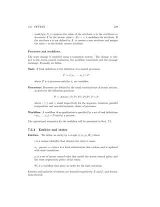 7.3. SYNTAX                                                                   129

   - modif y(a, X, v) replaces the value of the attribute a in the certiﬁcate or
     document X by the atomic value v. If v = ⊥ it undeﬁnes the attribute. If
     the attribute a is not deﬁned in X, it creates a new attribute and assigns
     the value v to the freshly creates attribute.


Processes and workﬂows.

The state change is modeled using a transition system. The change is sub-
ject to the access control evaluation, the workﬂow constraints and the message
exchange. Formally we deﬁne

Task: A Task deﬁnition is the deﬁnition of a named processus:

                                T := τ (xi , . . . , xn ) = P

     where P is a processus and the xi are variables.

Processus: Processes are deﬁned by the usual combinations of atomic actions,
    as given by the following grammar:

                       P := Action | P ; P | P ! | P ||P | P + P

     where ;, !, || and + stand respectively for the sequence, iteration, parallel
     composition and non-deterministic choice of processes.

Workﬂow: A workﬂow of an application is speciﬁed by a set of task deﬁnitions
    τ (xi , . . . , xn ) = P and by a process.

The operational semantics for the workﬂow will be presented in Sect. 7.5.


7.3.4    Entities and states
Entities.   We deﬁne an entity by a 4-uple (i, σi , ρi , Wi ) where

     i is a unique identiﬁer that denotes the entity’s name.

     σi : param → values is a local substitution that evolves and is updated
     with state transitions.

     ρi is a set of access control rules that model the access control policy and
     the trust negotiation policy of the entity.

     Wi is a workﬂow that gives an order for the task execution.

Entities and multi-set of entities are denoted respectively E and E, and decora-
tions thereof.
 