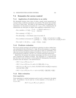 7.4. SEMANTICS FOR ACCESS CONTROL                                                          131

7.4       Semantics for access control
7.4.1      Application of substitution in an entity
We distinguish between three types of values, namely terms instantiated by
constant values, certiﬁcates, documents, sets and lists. We assume that variables
are of one of these types. We deﬁne in this substitution the application of a
substitution σ in the context of an entity Ei = (i, ρi , σi , Wi ). Assuming that all
substitutions are well-typed, we deﬁne, when applying a substitution σ in ρi :
                                                xσi , x ∈ dom(σi ) and xσi = ⊥
    - For a variable x ∈ V [[x]]i =
                                σ               xσ, otherwise.
    - For a constant c ∈ C [[c]]i = c
                                σ

    - For self [[self ]]i = i the identity name of an entity E.
                        σ

                                                     [[X.a]]i = v if [[a]]i = att and (att, v) ∈ [[X]]i .
                                                            σ             σ                           σ
    - For a certiﬁcate or document X:
                                                     [[X.a]]i = ⊥ if [[a]]i = att and (att, v) ∈ [[X]]i for all v
                                                            σ              σ                           σ

    - For a task τ ∈ Act, [[τ (v1 , . . . vn )]]i = τ ([[v1 ]]i . . . [[vn ]]i )
                                                σ             σ              σ


7.4.2      Predicate evaluation
We start by giving meaning to the predicates evaluation in order to deﬁne later
rule evaluation for rules of the form h ← body. We use the notation |=i to express
that the predicate evaluation is local to the rules in entity E of identiﬁer i but
takes into account the global exchange of certiﬁcates. As such, let α0 be the set
of communicated certiﬁcates, and let σ be a ground well-typed substitution.
    Recall that M represent the multiset of messages sent but not yet received
and E represent the multiset of entities. The expression S + s represents the
fact that there exists an element s in the multiset S. Subsequently, the notation
S denotes that the element s was omitted from S.
    - M, E + (i, ρi , σi , Wi ), α0 , σ |=i
    - M, E + (i, ρi , σi , Wi ), α0 , σ |=i get(v, t) if ([[t]]i , [[v]]i , i) ∈ α0 .
                                                               σ        σ

    - M, E+(i, ρi , σi , Wi ), α0 , σ |=i has(v, S) if there exists a set [[S]]i in range(σi )
                                                                               σ
      such that [[v]]i ∈ [[S]]i
                     σ         σ

    - M, E + (i, ρi , σi , Wi ), α0 , σ |=i x = y(x = y) if [[x]]i = [[y]]i ([[x]]i = [[y]]i )
                                                                 σ        σ       σ        σ


7.4.3      Rule evaluation
Trust negotiation.
Trust negotiation is a global mechanism and its result is evaluated in the global
state. A certiﬁcate c can be sent by i to the requester r, if in entity Ei =
(i, ρi , σi , Wi )
                      M, E + (i, ρi , σi , Wi ), α0 |=i put(c, r)
 
