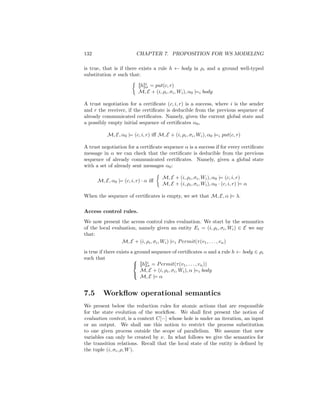 132                      CHAPTER 7. PROPOSITION FOR WS MODELING

is true, that is if there exists a rule h ← body in ρi and a ground well-typed
substitution σ such that:

                          [[h]]i = put(c, r)
                               σ
                          M, E + (i, ρi , σi , Wi ), α0 |=i body

A trust negotiation for a certiﬁcate (c, i, r) is a success, where i is the sender
and r the receiver, if the certiﬁcate is deducible from the previous sequence of
already communicated certiﬁcates. Namely, given the current global state and
a possibly empty initial sequence of certiﬁcates α0 ,

          M, E, α0 |= (c, i, r) iﬀ M, E + (i, ρi , σi , Wi ), α0 |=i put(c, r)

A trust negotiation for a certiﬁcate sequence α is a success if for every certiﬁcate
message in α we can check that the certiﬁcate is deducible from the previous
sequence of already communicated certiﬁcates. Namely, given a global state
with a set of already sent messages α0 :

                                      M, E + (i, ρi , σi , Wi ), α0 |= (c, i, r)
      M, E, α0 |= (c, i, r) · α iﬀ
                                      M, E + (i, ρi , σi , Wi ), α0 · (c, i, r) |= α

When the sequence of certiﬁcates is empty, we set that M, E, α |= λ.

Access control rules.
We now present the access control rules evaluation. We start by the semantics
of the local evaluation, namely given an entity Ei = (i, ρi , σi , Wi ) ∈ E we say
that:
                 M, E + (i, ρi , σi , Wi ) |=i P ermit(τ (v1 , . . . , vn )

is true if there exists a ground sequence of certiﬁcates α and a rule h ← body ∈ ρi
such that                
                          [[h]]i = P ermit(τ (v1 , . . . , vn ))
                                σ
                            M, E + (i, ρi , σi , Wi ), α |=i body
                            M, E |= α
                         


7.5     Workﬂow operational semantics
We present below the reduction rules for atomic actions that are responsible
for the state evolution of the workﬂow. We shall ﬁrst present the notion of
evaluation context, is a context C[−] whose hole is under an iteration, an input
or an output. We shall use this notion to restrict the process substitution
to one given process outside the scope of parallelism. We assume that new
variables can only be created by ν. In what follows we give the semantics for
the transition relations. Recall that the local state of the entity is deﬁned by
the tuple (i, σi , ρ, W ).
 