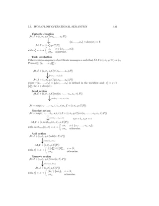 7.5. WORKFLOW OPERATIONAL SEMANTICS                                                            133

  Variable creation
 M, E + (i, σi , ρ, C[νxi , . . . , xl .P ])

                      ↓                      {x1 , . . . , xn } ∩ dom(σi ) = ∅
       M, E + (i, σi , ρ, C[P ])
                  ⊥,       x ∈ {xi , . . . , xl };
with σi = x →
                  xσi , otherwise.
    Task invokation
If there exists a sequence of certiﬁcate messages α such that M, E+(i, σi , ρ, W ), α |=i
P ermit([[τ (x1 , . . . xn )]]i )
                              σ


     M, E + (i, σi , ρ, C[τ (x1 , . . . , xn ).P ])

                    ↓   [ (x1 ,...,xn )σ ı]
                        [τ                ]

       M, E + (i, σi , ρ, C[pi (x1 , . . . xn ).P ])
where τ (x1 , . . . , xn ) = pi (x1 , . . . xn ) is deﬁned in the workﬂow and: σi = x →
[[x]]i for x ∈ dom(σi )
     σ

    Send action
     M, E + (i, σi , ρ, C[snd(v1 · . . . · vn , vr , τ ).P ])

                       ↓   snd(v1 ·...·vn ,vr ,τ )σi



 M + msg(v1 · . . . · vn , i, vr , τ )σi , E + (i, σi , ρ, C[P ])
  Receive action
 M + msg(t1 · . . . · tn , s, i, τ ), E + (i, σi , ρ, C[rcv(v1 · . . . , ·vn , vs , τ ).P ])

                     ↓   rcv(t1 ·...·tn ,s,τ )
                                                       vi σ = ti , vs σ = s
  M, E + (i, nextrcv (σi , σ), ρ, C[P ])
                                  xσ, x ∈ {v1 · . . . , ·vn , vs };
with nextrecv (σi , σ) = x →
                                  xσi , otherwise.
  Add action
 M, E + (i, σi , ρ, C[add(v, S).P ])

              ↓   add(vσi ,Sσi )

      M, E + (i, σi , ρ, C[P ])
                  {[[v]]i } ∪ [[S]]i , x = S;
                         σ         σ
with σi = x →
                  xσi ,                otherwise.
  Remove action
 M, E + (i, σi , ρ, C[rmv(v, S).P ])

              ↓   rmv(vσi ,Sσi )

      M, E + (i, σi , ρ, C[P ])
                  Sσi  {vσi }, x = S;
with σi = x →
                  xσi ,         otherwise.
 