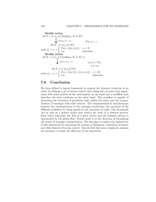 134                        CHAPTER 7. PROPOSITION FOR WS MODELING

  Modify action
 M, E + (i, σi , ρ, C[mdf y(a, X, v).P ])

             ↓   mdf y(a,Xσi ,vσi )
                                             Xσi .a = ⊥
        M, E + (i, σi , ρ, C[P ])
                    Xσi ∪ {(a, vσi )}, x = X;
with σi = x →
                    xσi ,                otherwise.
   Modify action
 M, E + (i, σi , ρ, C[mdf y(a, X, v).P ]), σ

              ↓   mdf y(a,Xσi ,vσi )
                                             (a, t) ∈ Xσi ,
                                                t = vσi
         M, E + (i, σi , ρ, C[P ])
                Xσi  {(a, t)} ∪ {(a, vσi )}, x = X;
with σi = x →
                xσi ,                         otherwise.

7.6      Conclusion
We have deﬁned a logical framework to express the dynamic evolution of an
entity by deﬁning a set of access control rules taking into account trust negoti-
ation with other entities in the environment on one hand and a workﬂow that
describes the state evolution on the other hand. The workﬂow is capable of
processing the execution of permitted tasks within the entity and the commu-
nication of messages with other entities. The communication is asynchronous,
however the communication of the messages synchronize the execution of the
diﬀerent workﬂows by being guards on the execution of tasks. This framework
can be seen as a generic model that mimics the work of a business process.
Each entity represents the ﬂow of a given service and the business process is
represented by the global ﬂow. Future work is in the direction of formalizing
the notion of message communication. We also plan to explore the expressivity
of this framework by examining the notions of delegation, separation of duties,
and other features of access control. Also we ﬁnd that some complexity analysis
are necessary to study the eﬃciency of the framework.
 