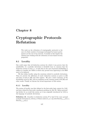 Chapter 8

Cryptographic Protocols
Refutation
        The work on the refutation of cryptographic protocols in the
        case of a ﬁnite number of messages exchanged by honest partic-
        ipants is at the core of my research. I consider in this chapter the
        classical part dealing with the refutation of trace-based security
        properties.

8.1     Locality
One could argue that all deduction systems for which it was proven that the
satisﬁability of a symbolic derivation is decidable have in common that the
deduction system is local, i.e. is such that in the case of ground satisﬁability it
suﬃces to consider the ASDs in which only ground term appearing in the HSD
need to be deduced.
    We ﬁrst deﬁne locality using the notations related to symbolic derivations.
Then we present the deﬁnition of oracle deduction systems as given in [68]
and later re-used in [69] and other papers. We give a short summary of the
decidability proof in [68], with an emphasis on the common points with [69] and
other works. Finally we discuss the actual importance of this notion.

8.1.1    Locality
The notion of locality was ﬁrst deﬁned in the ﬁrst-order logic context by [118],
and later reﬁned for ﬁrst-order entailment problems by [26, 25]. Before proceed-
ing further let us recall this notion as it was originally introduced by [118] in
the language of symbolic derivations.

Deﬁnition 45. (Locality) A deduction system D is local if for every ground
symbolic derivation Ch with Ch = ∅ there exists (C, ϕ) ∈ Ch with Sub(TrCh ◦ϕ C (C)) ⊆
Sub(TrCh ◦ϕ C (Ch )).

                                        137
 