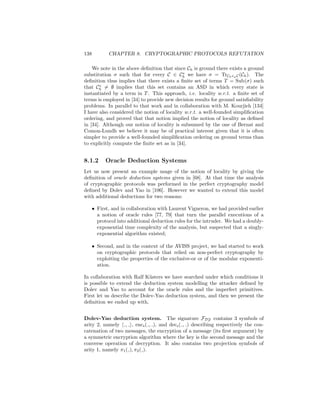 138          CHAPTER 8. CRYPTOGRAPHIC PROTOCOLS REFUTATION

    We note in the above deﬁnition that since Ch is ground there exists a ground
substitution σ such that for every C ∈ Ch we have σ = TrCh ◦ϕ C (Ch ). The
deﬁnition thus implies that there exists a ﬁnite set of terms T = Sub(σ) such
that Ch = ∅ implies that this set contains an ASD in which every state is
instantiated by a term in T . This approach, i.e. locality w.r.t. a ﬁnite set of
terms is employed in [34] to provide new decision results for ground satisﬁability
problems. In parallel to that work and in collaboration with M. Kourjieh [134]
I have also considered the notion of locality w.r.t. a well-founded simpliﬁcation
ordering, and proved that that notion implied the notion of locality as deﬁned
in [34]. Although our notion of locality is subsumed by the one of Bernat and
Comon-Lundh we believe it may be of practical interest given that it is often
simpler to provide a well-founded simpliﬁcation ordering on ground terms than
to explicitly compute the ﬁnite set as in [34].


8.1.2       Oracle Deduction Systems
Let us now present an example usage of the notion of locality by giving the
deﬁnition of oracle deduction systems given in [68]. At that time the analysis
of cryptographic protocols was performed in the perfect cryptography model
deﬁned by Dolev and Yao in [106]. However we wanted to extend this model
with additional deductions for two reasons:

      • First, and in collaboration with Laurent Vigneron, we had provided earlier
        a notion of oracle rules [77, 79] that turn the parallel executions of a
        protocol into additional deduction rules for the intruder. We had a doubly-
        exponential time complexity of the analysis, but suspected that a singly-
        exponential algorithm existed;

      • Second, and in the context of the AVISS project, we had started to work
        on cryptographic protocols that relied on non-perfect cryptography by
        exploiting the properties of the exclusive-or or of the modular exponenti-
        ation.

In collaboration with Ralf K¨sters we have searched under which conditions it
                             u
is possible to extend the deduction system modelling the attacker deﬁned by
Dolev and Yao to account for the oracle rules and the imperfect primitives.
First let us describe the Dolev-Yao deduction system, and then we present the
deﬁnition we ended up with.


Dolev-Yao deduction system. The signature FDY contains 3 symbols of
arity 2, namely , , encs ( , ), and decs ( , ) describing respectively the con-
catenation of two messages, the encryption of a message (its ﬁrst argument) by
a symmetric encryption algorithm where the key is the second message and the
converse operation of decryption. It also contains two projection symbols of
arity 1, namely π1 ( ), π2 ( ).
 