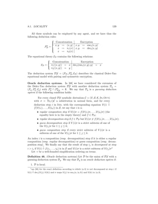 8.1. LOCALITY                                                                             139

    All these symbols can be employed by any agent, and we have thus the
following deduction rules:
                     
                      Concatenation
                                           Encryption
                         x, y    x, y x, y       encs (x, y)
                     
                 p
               FD =
                      x
                               π1 (x) x, y      decs (x, y)
                            x   π2 (x)
                     

The equational theory ED contains the following relations:
                 
                  Concatenation              Encryption
           ED =     π1 ( x, y ) = x decs (encs (x, y), y) =                  x
                    π2 ( x, y ) = y
                 

                                    p
The deduction system DY = (FD , FD , ED ) describes the classical Dolev-Yao
equational model with pairing and symmetric encryption.

Oracle deduction systems. In [68] we have considered the extension of
the Dolev-Yao deduction system DY with another deduction system Dg =
       p              p    p
(Fg , Fg , Eg ) with Fg ∩ FDY = ∅. We say that Dg is a guessing deduction
system if the following condition holds:

            For every closed DY symbolic derivation C = (V, S, K, In, Out)
         with σ = TrC ()C a substitution in normal form, and for every
                                                                                     ?
         deduction step i in Ind, with the corresponding equation V(i) =
         f (V(i1 ), . . . , V(ik )) in S, we say that i is a:
            • regular composition step if V(i)σ = f (V(i1 )σ, . . . , V(ik )σ) (the
              equality here is in the empty theory) and f ∈ PD ;
            • regular decomposition step if f ∈ PD but V(i)σ = f (V(i1 )σ, . . . , V(ik )σ);
            • guess decomposition step if V (i)σ is a strict subterm of one of
              the V(ij )σ for 1 ≤ j ≤ k;
            • guess composition step if every strict subterm of V (i)σ is a
              subterm of one of the V(ij )σ for 1 ≤ j ≤ k.

An index i is a composition (resp. decomposition) step if it is either a regular
composition (resp. regular decomposition) or guess composition (resp. decom-
position step). We ﬁnally say that the result of step ij is decomposed at step
                   ?
i  ij if V(i) = f (i1 , . . . , ik ) is in S and V(i)σ is a strict subterm of V(ij )σ 1
   Let be a well-founded simpliﬁcation ordering on terms.
Deﬁnition 46. (Oracle deduction systems) Let D be the union of DY with a
guessing deduction system Dg . We say that Dg is an oracle deduction system if:
   1. D is local;
   1 see   [68] for the exact deﬁnition according to which a, b is not decomposed at step i if
     ?
V(i) = decs (V(j), V(k)) and σ maps V(j) to encs (a, a, b ) and V(k) to a, b .
 