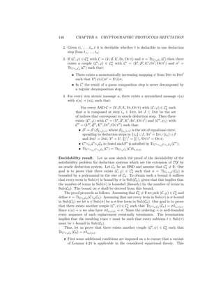 140          CHAPTER 8. CRYPTOGRAPHIC PROTOCOLS REFUTATION

  2. Given t1 , . . . , tn , t it is decidable whether t is deducible in one deduction
     step from t1 , . . . , tn ;
  3. If (C, ϕ) ∈ Ch with C = (V, S, K, In, Out) and σ = TrC◦ϕ Ch (C) then there
     exists a couple (C , ϕ) ∈ Ch with C = (V , S , K , In , Out ) and σ =
     TrC ◦ϕ Ch (C ) such that:
           • There exists a monotonically increasing mapping ψ from Ind to Ind
             such that V (ψ(i))σ = V(i)σ;
           • In C the result of a guess composition step is never decomposed by
             a regular decomposition step;
  4. For every non atomic message u, there exists a normalized message (u)
     with (u) (u)↓ such that:
                 For every ASD C = (V, S, K, In, Out) with (C, ϕ) ∈ Ch such
             that u is composed at step iu ∈ Ind, let J ⊂ Ind be the set
             of indices that correspond to oracle deduction step. Then there
             exists (C , ϕ) with C = (V , S , K , In , Out ) and (C , ψ1 ) with
             C = (V , S , K , In , Out ) such that:
               • S = S  S{iu }∪J where S{iu }∪J is the set of equations corre-
                  sponding to deduction steps in {iu } ∪ J, In = In ∪ {iu } ∪ J
                  and Ind = Ind, V = V,  = , Out = Out;
               • C ◦ψ1 C ◦ϕ Ch is closed and S is satisﬁed by TrC ◦ψ1 C ◦ϕ Ch (C );
               • TrC ◦ψ1 C ◦ϕ Ch (C ) = TrC◦ϕ Ch (C)δu, (u)

Decidability result. Let us now sketch the proof of the decidability of the
satisﬁability problem for deduction systems which are the extension of DY by
an oracle deduction system. Let Ch be an HSD and assume that Ch = ∅. Our
goal is to prove that there exists (C, ϕ) ∈ Ch such that σ = TrCh ◦ϕ C (Ch ) is
bounded by a polynomial in the size of Ch . To obtain such a bound it suﬃces
that every term in Sub(σ) is bound by σ in Sub(Ch ), given that this implies that
the number of terms in Sub(σ) is bounded (linearly) by the number of terms in
Sub(Ch ). The bound on σ shall be derived from this bound.
    The proof proceeds as follows. Assuming that Ch = ∅ we pick (C, ϕ) ∈ Ch and
deﬁne σ = TrC◦ϕ Ch (C◦ϕ Ch ). Assuming that not every term in Sub(σ) is σ-bound
in Sub(Ch ) we let u ∈ Sub(σ) be a σ-free term in Sub(Ch ). Our goal is to prove
that there exists another couple (C , ψ) ∈ Ch such that TrC ◦ψ Ch (Ch ) = σδu, (u) .
Since (u) u we also have σδu, (u) σ. Since the ordering is well-founded
every sequence of such replacement eventually terminates. The termination
implies that the resulting trace τ must be such that every subterm t ∈ Sub(τ )
must be τ -bound in Sub(Ch ).
    Thus, let us prove that there exists another couple (C , ψ) ∈ Ch such that
TrC ◦ψ Ch (Ch ) = σδu, (u) .
      • First some additional conditions are imposed on u to ensure that a variant
        of Lemma 4.24 is applicable in the considered equational theory. This
 
