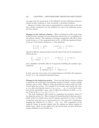 142        CHAPTER 8. CRYPTOGRAPHIC PROTOCOLS REFUTATION

can argue that the second point of the deﬁnition of oracle deduction systems is
another locality condition or, more accurately, a saturation condition.
   However we believe that such an argumentation is weak because a) the sub-
term relation employed is not the standard one, and b) the deduction system
has been altered.


Changes in the subterm relation. When excluding the preﬁx oracle rules
of [68] all other examples of oracle deduction systems rely on a re-deﬁnition of
the subterm relation. The deﬁnition of subterms employed in [68, 69] is based
on the factors w.r.t. the equational theory of Dg . In [68] this equational theory
is the one of the bitwise exclusive-or ⊕ with equations:

             x⊕y     = y⊕x               x ⊕ (y ⊕ z) = (x ⊕ y) ⊕ z
             x⊕x     = 0                       x⊕0 = x

whereas in [69] the equational theory was the union of the one for multiplicative
abelian groups:

                x×y = y×x                  x × (y × z) = (x × y) × z
           x × inv(x) = 1                        x×1 = x

and a simpliﬁed, decidable [130] set of equations modelling the modular expo-
nentiation:
                              exp(x, 1) = x
                      exp(exp(x, y), z) = exp(x, y × z)

In both cases the terms whose root symbol belongs to the Dolev-Yao signature
are free w.r.t. the considered equational theory.


Changes in the deduction system. Given that [68] deﬁnes a bitwise exclusive-
or operation one would expect its deduction system to contain ⊕ and 0 as public
symbols, and no other. However using this deduction system would not yield
a local deduction system. For example if the attacker must deduce the term
a1 ⊕ an after receiving the terms a1 ⊕ a2 , a2 ⊕ a3 , . . . , an−1 ⊕ an he has to com-
pute all the intermediate sums, none of which are subterms of either a1 ⊕ an
nor of any of the ai ⊕ ai+1 for 1 ≤ i ≤ n − 1.
    The trick employed in [68] consists in computing the transitive closure of
the deduction system Dg . That is instead of denoted possible deductions with a
public symbol we employ terms, and the equation associated to a step i in which
                                                     ?
a deduction using the term t is performed is V(i) = tθ, where θ is a substitution
mapping the variables of t to {V(1), . . . , V(i − 1)}. The computation of the
transitive closure in practice implies that Dg contains an inﬁnite number of
public terms, which in turn implies that the second point of oracle deduction
systems deﬁnition is not trivially met.
 