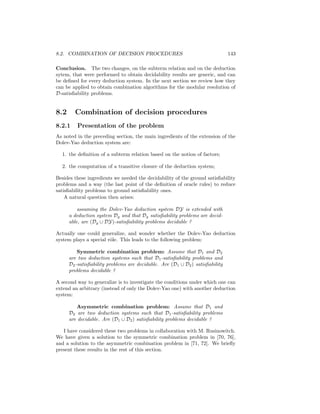 8.2. COMBINATION OF DECISION PROCEDURES                                        143

Conclusion. The two changes, on the subterm relation and on the deduction
sytem, that were performed to obtain decidability results are generic, and can
be deﬁned for every deduction system. In the next section we review how they
can be applied to obtain combination algorithms for the modular resolution of
D-satisﬁability problems.


8.2     Combination of decision procedures
8.2.1    Presentation of the problem
As noted in the preceding section, the main ingredients of the extension of the
Dolev-Yao deduction system are:

  1. the deﬁnition of a subterm relation based on the notion of factors;

  2. the computation of a transitive closure of the deduction system;

Besides these ingredients we needed the decidability of the ground satisﬁability
problems and a way (the last point of the deﬁnition of oracle rules) to reduce
satisﬁability problems to ground satisﬁability ones.
    A natural question then arises:

          assuming the Dolev-Yao deduction system DY is extended with
      a deduction system Dg and that Dg satisﬁability problems are decid-
      able, are (Dg ∪ DY)-satisﬁability problems decidable ?

Actually one could generalize, and wonder whether the Dolev-Yao deduction
system plays a special rˆle. This leads to the following problem:
                        o

          Symmetric combination problem: Assume that D1 and D2
      are two deduction systems such that D1 -satisﬁability problems and
      D2 -satisﬁability problems are decidable. Are (D1 ∪ D2 ) satisﬁability
      problems decidable ?

A second way to generalize is to investigate the conditions under which one can
extend an arbitrary (instead of only the Dolev-Yao one) with another deduction
system:

         Asymmetric combination problem: Assume that D1 and
      D2 are two deduction systems such that D1 -satisﬁability problems
      are decidable. Are (D1 ∪ D2 ) satisﬁability problems decidable ?

   I have considered these two problems in collaboration with M. Rusinowitch.
We have given a solution to the symmetric combination problem in [70, 76],
and a solution to the asymmetric combination problem in [71, 72]. We brieﬂy
present these results in the rest of this section.
 