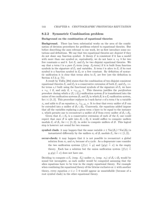 144        CHAPTER 8. CRYPTOGRAPHIC PROTOCOLS REFUTATION

8.2.2     Symmetric Combination problem
Background on the combination of equational theories
Background. There has been substantial works on the area of the combi-
nation of decision procedures for problems related to equational theories. But
before describing the ones relevant to our work, let us ﬁrst introduce some no-
tations and deﬁnitions. We say that two equational theories are disjoint if they
do not share any function symbol. A theory E is consistent if it has a model
with more than one symbol or, equivalently, we do not have a =E b for two
free constants a and b. Let E1 and E2 be two disjoint equational theories. We
say that a term t is a pure E1 -term (resp. E2 -term) if it is built from function
symbols in the signature of E1 and variables. A term t is alien to E1 if its root
symbol is a function symbol in E2 or a free constant. By deﬁnition of syntac-
tic uniﬁcation it is clear that terms alien to E1 are free (see the deﬁnition in
Section 4.7.3, p. 71).
    A result by Tid`n [204] states that the combination of two disjoint consistent
                    e
equational theories E1 and E2 is a conservative extension of both E1 and E2 , i.e.
for terms s, t built using the functional symbols of the signature of E1 we have
s =E1 t if, and only if, s =E1 ∪E2 t. This theorem justiﬁes the puriﬁcation
procedure during which a (E1 ∪ E2 )-uniﬁcation system S is transformed into the
union of two uniﬁcation systems S1 and S2 in which Si is a Ei -uniﬁcation system,
for i ∈ {1, 2}. This procedure replaces in t each factor s of a term t by a variable
                                   ?
xs and adds to S an equation xs =E1 ∪E2 s. It is clear that every uniﬁer of S can
be extended into a uniﬁer of S1 ∪ S2 . Conversely, the equations added impose
that all the variables replacing a given term s have to be equal to the instance
s, which permits one to reconstruct a uniﬁer of S from every uniﬁer of S1 ∪ S2 .
    Given that E1 ∪ E2 is a conservative extension of each of the Ei one could
expect that once S is split into S1 ∪ S2 it would suﬃce to compute uniﬁers
modulo Ei of Si , for i ∈ {1, 2}, in order to compute uniﬁers of S. This logical
step is however not sound for two reasons:
symbol clash: it may happen that the same variable x ∈ Var(S1 ) ∩ Var(S2 ) is
    instantiated diﬀerently by the uniﬁers σi of Si modulo Ei , for i ∈ {1, 2};
occur-check: it may happen that it is not possible to reconstruct a global
    solution from σ1 and σ2 because of a cycle. As a degenerate case consider
                                        ?                ?
    the two uniﬁcation systems {f (x) = y} and {g(y) = x} in the empty
                                                                                  ?
      theory. Each has a solution but the union uniﬁcation system {f (x) =
              ?
      y, g(y) = x} does not have one.
Deciding to compute a E1 (resp. E2 ) uniﬁer σ1 (resp. σ2 ) of S1 ∪ S2 would be
sound but incomplete, as each uniﬁer would be computed assuming that the
alien equations have to be true in the empty equational theory. For example
when combining the equational theory of the bitwise exclusive-or ⊕ with another
                              ?
theory, every equation x ⊕ x = 0 would appear as unsatisﬁable (because of a
root symbol clash) in the other equational theory.
 