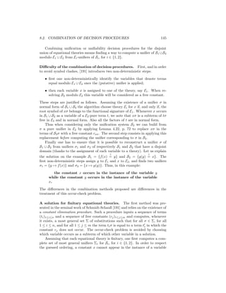 8.2. COMBINATION OF DECISION PROCEDURES                                       145

   Combining uniﬁcation or uniﬁability decision procedures for the disjoint
union of equational theories means ﬁnding a way to compute a uniﬁer of S1 ∪ S2
modulo E1 ∪ E2 from Ei -uniﬁers of Si , for i ∈ {1, 2}.

Diﬃculty of the combination of decision procedures. First, and in order
to avoid symbol clashes, [191] introduces two non-deterministic steps:

   • ﬁrst one non-deterministically identify the variables that denote terms
     equal modulo E1 ∪ E2 once the (putative) uniﬁer is applied;

   • then each variable x is assigned to one of the theory, say E1 . When re-
     solving S2 modulo E2 this variable will be considered as a free constant.

These steps are justiﬁed as follows. Assuming the existence of a uniﬁer σ in
normal form of S1 ∪ S2 the algorithm choose theory Ei for x if, and only if, the
root symbol of xσ belongs to the functional signature of E1 . Whenever x occurs
in S1 ∪ S2 as a variable of a E2 -pure term t, we note that xσ is a subterm of tσ
free in E2 and in normal form. Also all the factors of t are in normal form.
    Thus when considering only the uniﬁcation system S2 we can build from
σ a pure uniﬁer in E2 by applying Lemma 4.22, p. 72 to replace xσ in the
terms of S2 σ with a free constant cxσ . The second step consists in applying this
replacement before computing the uniﬁer corresponding to σ in S2 .
    Finally one has to ensure that it is possible to reconstruct a uniﬁer σ of
S1 ∪ S2 from uniﬁers σ1 and σ2 of respectively S1 and S2 that have a disjoint
domain (thanks to the assignment of each variable to a theory). Let us explain
                                             ?                        ?
the solution on the example S1 = {f (x) = y} and S2 = {g(y) = x}. The
ﬁrst non-deterministic steps assign y to E1 and x to E2 , and ﬁnds two uniﬁers
σ1 = {y → f (x)} and σ2 = {x → g(y)}. Thus, in this example:

        the constant x occurs in the instance of the variable y
     while the constant y occurs in the instance of the variable
     x.

The diﬀerences in the combination methods proposed are diﬀerences in the
treatment of this occur-check problem.

A solution for ﬁnitary equational theories. The ﬁrst method was pre-
sented in the seminal work of Schmidt-Schauß [191] and relies on the existence of
a constant elimination procedure. Such a procedure inputs a sequence of terms
(ti )1≤i≤n and a sequence of free constants (cj )1≤j≤m and computes, whenever
it exists, a most general set Σ of substitutions such that for all σ ∈ Σ, for all
1 ≤ i ≤ n, and for all 1 ≤ j ≤ m the term ti σ is equal to a term ti in which the
constant cj does not occur. The occur-check problem is avoided by choosing
which variable occurs as a subterm of which other variable in a solution.
     Assuming that each equational theory is ﬁnitary, one ﬁrst computes a com-
plete set of most general uniﬁers Σi for Si , for i ∈ {1, 2}. In order to respect
the guessed ordering, a constant x cannot appear in the instance of a variable
 