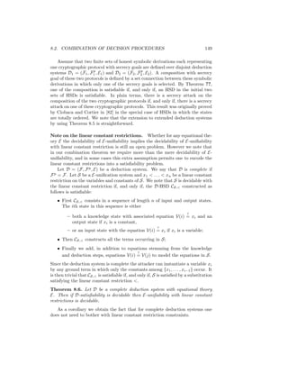 8.2. COMBINATION OF DECISION PROCEDURES                                             149

    Assume that two ﬁnite sets of honest symbolic derivations each representing
one cryptographic protocol with secrecy goals are deﬁned over disjoint deduction
                      p                       p
systems D1 = (F1 , F1 , E1 ) and D2 = (F2 , F2 , E2 ). A composition with secrecy
goal of these two protocols is deﬁned by a set connection between these symbolic
derivations in which only one of the secrecy goals is selected. By Theorem ??,
one of the composition is satisﬁable if, and only if, an HSD in the initial two
sets of HSDs is satisﬁable. In plain terms, there is a secrecy attack on the
composition of the two cryptographic protocols if, and only if, there is a secrecy
attack on one of these cryptographic protocols. This result was originally proved
by Ciobaca and Cortier in [82] in the special case of HSDs in which the states
are totally ordered. We note that the extension to extended deduction systems
by using Theorem 8.5 is straightforward.

Note on the linear constant restrictions. Whether for any equational the-
ory E the decidability of E-uniﬁability implies the decidability of E-uniﬁability
with linear constant restriction is still an open problem. However we note that
in our combination theorem we require more than the mere decidability of E-
uniﬁability, and in some cases this extra assumption permits one to encode the
linear constant restrictions into a satisﬁability problem.
    Let D = (F, F p , E) be a deduction system. We say that D is complete if
  p
F = F. Let S be a E-uniﬁcation system and x1  . . .  xn be a linear constant
restriction on the variables and constants of S. We note that S is decidable with
the linear constant restriction if, and only if, the D-HSD CS, constructed as
follows is satisﬁable:
   • First CS, consists in a sequence of length n of input and output states.
     The ith state in this sequence is either
                                                                          ?
         – both a knowledge state with associated equation V(i) = xi and an
           output state if xi is a constant,
                                                          ?
         – or an input state with the equation V(i) = xi if xi is a variable;
   • Then CS, constructs all the terms occurring in S;
   • Finally we add, in addition to equations stemming from the knowledge
                                         ?
     and deduction steps, equations V(i) = V(j) to model the equations in S.
Since the deduction system is complete the attacker can instantiate a variable xi
by any ground term in which only the constants among {x1 , . . . , xi−1 } occur. It
is then trivial that CS, is satisﬁable if, and only if, S is satisﬁed by a substitution
satisfying the linear constant restriction .
Theorem 8.6. Let D be a complete deduction system with equational theory
E. Then if D-satisﬁability is decidable then E-uniﬁability with linear constant
restrictions is decidable.
   As a corollary we obtain the fact that for complete deduction systems one
does not need to bother with linear constant restriction constraints.
 