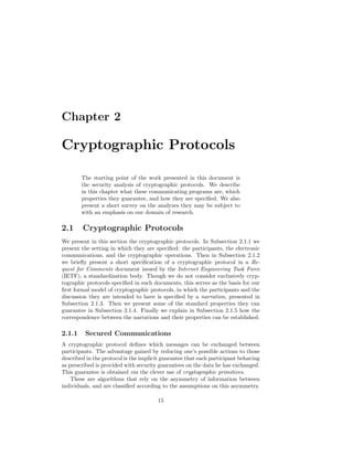 Chapter 2

Cryptographic Protocols

        The starting point of the work presented in this document is
        the security analysis of cryptographic protocols. We describe
        in this chapter what these communicating programs are, which
        properties they guarantee, and how they are speciﬁed. We also
        present a short survey on the analyzes they may be subject to
        with an emphasis on our domain of research.

2.1     Cryptographic Protocols
We present in this section the cryptographic protocols. In Subsection 2.1.1 we
present the setting in which they are speciﬁed: the participants, the electronic
communications, and the cryptographic operations. Then in Subsection 2.1.2
we brieﬂy present a short speciﬁcation of a cryptographic protocol in a Re-
quest for Comments document issued by the Internet Engineering Task Force
(IETF), a standardization body. Though we do not consider exclusively cryp-
tographic protocols speciﬁed in such documents, this serves as the basis for our
ﬁrst formal model of cryptographic protocols, in which the participants and the
discussion they are intended to have is speciﬁed by a narration, presented in
Subsection 2.1.3. Then we present some of the standard properties they can
guarantee in Subsection 2.1.4. Finally we explain in Subsection 2.1.5 how the
correspondence between the narrations and their properties can be established.

2.1.1    Secured Communications
A cryptographic protocol deﬁnes which messages can be exchanged between
participants. The advantage gained by reducing one’s possible actions to those
described in the protocol is the implicit guarantee that each participant behaving
as prescribed is provided with security guarantees on the data he has exchanged.
This guarantee is obtained via the clever use of cryptographic primitives.
    These are algorithms that rely on the asymmetry of information between
individuals, and are classiﬁed according to the assumptions on this asymmetry.

                                       15
 