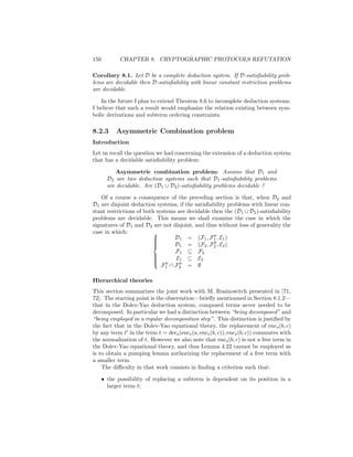 150          CHAPTER 8. CRYPTOGRAPHIC PROTOCOLS REFUTATION

Corollary 8.1. Let D be a complete deduction system. If D-satisﬁability prob-
lems are decidable then D-satisﬁability with linear constant restriction problems
are decidable.

    In the future I plan to extend Theorem 8.6 to incomplete deduction systems.
I believe that such a result would emphasize the relation existing between sym-
bolic derivations and subterm ordering constraints.

8.2.3      Asymmetric Combination problem
Introduction
Let us recall the question we had concerning the extension of a deduction system
that has a decidable satisﬁability problem:

           Asymmetric combination problem: Assume that D1 and
        D2 are two deduction systems such that D1 -satisﬁability problems
        are decidable. Are (D1 ∪ D2 )-satisﬁability problems decidable ?

    Of a course a consequence of the preceding section is that, when D2 and
D1 are disjoint deduction systems, if the satisﬁability problems with linear con-
stant restrictions of both systems are decidable then the (D1 ∪ D2 )-satisﬁability
problems are decidable. This means we shall examine the case in which the
signatures of D1 and D2 are not disjoint, and thus without loss of generality the
case in which:
                                                  p
                         
                                 D1 = (F1 , F1 , E1 )
                                                  p
                         
                                  D1 = (F2 , F2 , E2 )
                         
                         
                         
                                  F1 ⊆ F2
                          p Ep ⊆ E2
                         
                                    1
                         
                         
                             F1 ∩ F2 = ∅
                         


Hierarchical theories
This section summarizes the joint work with M. Rusinowitch presented in [71,
72]. The starting point is the observation—brieﬂy mentionned in Section 8.1.2—
that in the Dolev-Yao deduction system, composed terms never needed to be
decomposed. In particular we had a distinction between “being decomposed” and
“being employed in a regular decomposition step”. This distinction is justiﬁed by
the fact that in the Dolev-Yao equational theory, the replacement of encs (b, c)
by any term t in the term t = decs (encs (a, encs (b, c)), encs (b, c)) commutes with
the normalization of t. However we also note that encs (b, c) is not a free term in
the Dolev-Yao equational theory, and thus Lemma 4.22 cannot be employed as
is to obtain a pumping lemma authorizing the replacement of a free term with
a smaller term.
    The diﬃculty in that work consists in ﬁnding a criterion such that:

      • the possibility of replacing a subterm is dependent on its position in a
        larger term t;
 