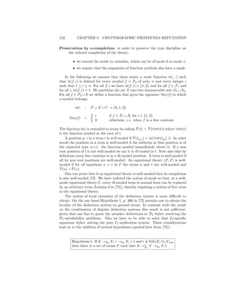 152         CHAPTER 8. CRYPTOGRAPHIC PROTOCOLS REFUTATION

Preservation by o-completion: in order to preserve the type discipline on
    the ordered completion of the theory:

         • we extend the mode to variables, which can be of mode 0 or mode 1;
         • we require that the arguments of function symbols also have a mode.

    In the following we assume that there exists a mode function m(·, ·) such
that m(f, i) is deﬁned for every symbol f ∈ F2 of arity n and every integer i
such that 1 ≤ i ≤ n. For all f, i we have m(f, i) ∈ {1, 2} and for all f ∈ F1 and
for all i, m(f, i) = 1. We partition the set X into two denumerable sets X1 ∪ X2 .
For all f ∈ F2 ∪ X we deﬁne a function that gives the signature Sig(f ) to which
a symbol belongs:

          sig    :   F ∪ X ∪ C → {0, 1, 2}

                        i         if f ∈ Fi ∪ Xi for i ∈ {1, 2}
       Sig(f )   =
                        0         otherwise, i.e. when f is a free constant

The function sig is extended to terms by taking T (t) = T (top(t)) where top(t)
is the function symbol at the root of t.
    A position p · i in a term t is well-moded if T (t|p·i ) = m(top(t|p ), i). In other
words the position in a term is well-moded if the subterm at that position is of
the expected type w.r.t. the function symbol immediately above it. If a non
root position of t is not well-moded we say it is ill-moded in t. Note also that by
deﬁnition every free constant is in a ill-moded position. A term is well-moded if
all its non root positions are well-moded. An equational theory (F, E) is well-
moded if for all equations u = v in E the terms u and v are well-moded and
T (u) =T (v).
    One can prove that if an equational theory is well-moded then its completion
is also well-moded [72]. We have tailored the notion of mode so that, in a well-
mode equational theory E, every ill-moded term in normal form can be replaced
by an arbitrary term (Lemma 8 in [72]), thereby regaining a notion of free term
in the equational theory.
    The notion of local extension of the deduction system is more diﬃcult to
obtain. On the one hand Hypothesis 1, p. 366 in [72] permits one to obtain the
locality of the deduction system on ground terms. In contrast with the result
on the combination of disjoint deduction systems this result is not suﬃcient,
given that one has to guess the attacker deductions in D2 before resolving the
D1 -satisﬁability problems. Also we have to be able to solve that E2 -speciﬁc
equations before solving the pure E1 -uniﬁcation system. These considerations
lead us to the addition of several hypotheses (quoted here from [72]):


        Hypothesis 1: If E →S2 E, r →S2 E, r, t and r ∈ Sub(E, t)∪Cspe
                                                      /
        then there is a set of terms F such that E →∗ 1 F →S2 F, t.
                                                     S
 