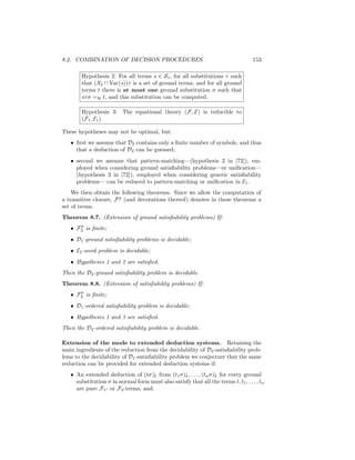8.2. COMBINATION OF DECISION PROCEDURES                                             153

        Hypothesis 2: For all terms s ∈ S1 , for all substitutions τ such
        that (X2 ∩ Var(s))τ is a set of ground terms, and for all ground
        terms t there is at most one ground substitution σ such that
        sτ σ =H t, and this substitution can be computed.

        Hypothesis 3: The equational theory (F, E) is reducible to
        (F1 , E1 )

These hypotheses may not be optimal, but:
   • ﬁrst we assume that D2 contains only a ﬁnite number of symbols, and thus
     that a deduction of D2 can be guessed;
   • second we assume that pattern-matching—(hypothesis 2 in [72]), em-
     ployed when considering ground satisﬁability problems—or uniﬁcation—
     (hypothesis 3 in [72]), employed when considering generic satisﬁability
     problems— can be reduced to pattern-matching or uniﬁcation in E1 .
    We then obtain the following theorems. Since we allow the computation of
a transitive closure, F p (and decorations thereof) denotes in these theorems a
set of terms.
Theorem 8.7. (Extension of ground satisﬁability problems) If:
      p
   • F2 is ﬁnite;
   • D1 -ground satisﬁability problems is decidable;
   • E2 -word problem is decidable;
   • Hypotheses 1 and 2 are satisﬁed.
Then the D2 -ground satisﬁability problem is decidable.
Theorem 8.8. (Extension of satisﬁability problems) If:
      p
   • F2 is ﬁnite;
   • D1 -ordered satisﬁability problem is decidable;
   • Hypotheses 1 and 3 are satisﬁed.
Then the D2 -ordered satisﬁability problem is decidable.

Extension of the mode to extended deduction systems. Retaining the
main ingredients of the reduction from the decidability of D2 -satisﬁability prob-
lems to the decidability of D1 -satisﬁability problem we conjecture that the same
reduction can be provided for extended deduction systems if:
   • An extended deduction of (tσ)↓ from (t1 σ)↓, . . . , (tn σ)↓ for every ground
     substitution σ in normal form must also satisfy that all the terms t, t1 , . . . , tn
     are pure F1 - or F2 -terms, and:
 
