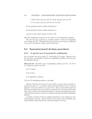 154          CHAPTER 8. CRYPTOGRAPHIC PROTOCOLS REFUTATION

                                                                          p
           – either all the terms are pure F1 -terms, and the rule is in F1 ;
                                                          p
           – or t is a pure F2 -term, and the rule is in F2 .

      • the equational theory satisﬁes hypothesis 3;

      • the deduction system satisﬁes hypothesis 1;

                                                  p
      • there is only a ﬁnite number of rules in F2 .

Then D2 -satisﬁability problems can be reduced to D1 -satisﬁability problems.
    We note that this conjecture is actually needed to obtain the decidability
result obtained in [57]. Though I believe the proof does not contain any diﬃculty
it can still be counted as a future research direction.



8.3        Saturation-based decision procedures
8.3.1       A special case of asymmetric combination
Let us consider the case in which F1 = ∅ and thus D1 is empty. Theorem 8.8 in
this case gives a decidability criterion for satisﬁability problems. We thus have
the following theorem.

Theorem 8.9. (Decidable class of satisﬁability problems) Let D = (F, F p , E)
be a deduction system such that:

      • F p is ﬁnite;

      • D is local;

      • E-uniﬁcation is ﬁnitary.

Then the D-satisﬁability problem is decidable.

    However Theorem 8.9 is in most cases of little use given that it actually re-
quires the locality w.r.t. a subterm relation such that Lemma 4.22, p. 72 can be
applied on every free subterm of a given term. Thus, in the research direction
that has eventually lead to our interest in saturated sets of clauses in ﬁrst-order
logic, I have worked with Mounira Kourjieh on the practical deﬁnition of satu-
rated deduction systems as well as on subclasses having a decidable satisﬁability
problem.
    I present in Section 8.3.2 the original motivation of our analysis of satu-
rated deduction systems. Then in Section 8.3.3 I present the decidability and
undecidability results obtained for saturated deduction systems.
 