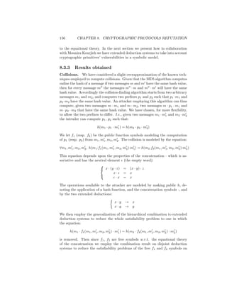 156          CHAPTER 8. CRYPTOGRAPHIC PROTOCOLS REFUTATION

to the equational theory. In the next section we present how in collaboration
with Mounira Kourjieh we have extended deduction systems to take into account
cryptographic primitives’ vulnerabilities in a symbolic model.

8.3.3      Results obtained
Collisions. We have considered a slight overapproximation of the known tech-
niques employed to compute collisions. Given that the MD5 algorithm computes
online the hash of a message if two messages m and m have the same hash value,
then for every message m the messages m · m and m · m will have the same
hash value. Accordingly the collision-ﬁnding algorithm starts from two arbitrary
messages m1 and m2 , and computes two preﬁxes p1 and p2 such that p1 ·m1 and
p2 ·m2 have the same hash value. An attacker employing this algorithm can thus
compute, given two messages m · m1 and m · m2 , two messages m · p1 · m1 and
m · p2 · m2 that have the same hash value. We have chosen, for more ﬂexibility,
to allow the two preﬁxes to diﬀer. I.e., given two messages m1 · m1 and m2 · m2
the intruder can compute p1 , p2 such that:

                           h(m1 · p1 · m1 ) = h(m2 · p2 · m2 )

We let f1 (resp. f2 ) be the public function symbols modeling the computation
of p1 (resp. p2 ) from m1 , m1 , m2 , m2 . The collision is modeled by the equation:

∀m1 , m1 , m2 , m2 , h(m1 ·f1 (m1 , m1 , m2 , m2 )·m1 ) = h(m2 ·f2 (m1 , m1 , m2 , m2 )·m2 )

This equation depends upon the properties of the concatenation · which is as-
sociative and has the neutral element (the empty word):
                         
                          x · (y · z) = (x · y) · z
                                 x·    = x
                                   ·x = x
                         

The operations available to the attacker are modeled by making public h, de-
noting the application of a hash function, and the concatenation symbols ·, and
by the two extended deductions:

                                        x·y    →    x
                                        x·y    →    y

We then employ the generalization of the hierarchical combination to extended
deduction systems to reduce the whole satisﬁability problem to one in which
the equation:

        h(m1 · f1 (m1 , m1 , m2 , m2 ) · m1 ) = h(m2 · f2 (m1 , m1 , m2 , m2 ) · m2 )

is removed. Then since f1 , f2 are free symbols w.r.t. the equational theory
of the concatenation we employ the combination result on disjoint deduction
systems to reduce the satisﬁability problems of the free f1 and f2 symbols on
 