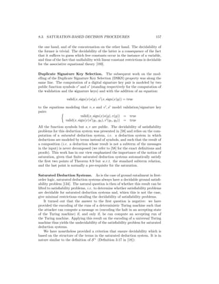8.3. SATURATION-BASED DECISION PROCEDURES                                       157

the one hand, and of the concatenation on the other hand. The decidability of
the former is trivial. The decidability of the latter is a consequence of the fact
that it suﬃces to guess which free constants occur in the instance of a variable,
and thus of the fact that uniﬁability with linear constant restrictions is decidable
for the associative equational theory [193].

Duplicate Signature Key Selection. The subsequent work on the mod-
elling of the Duplicate Signature Key Selection (DSKS) property was along the
same line. The computation of a digital signature key pair is modeled by two
public function symbols v and s (standing respectively for the computation of
the validation and the signature keys) and with the addition of an equation:

                   valid(x, sign(x)s(y), v (x, sign(x)y)) = true

to the equations modeling that v, s and v , s model validation/signature key
pairs:
                            valid(x, sign(x)s(y), v(y)) = true
                 valid(x, sign(x)s (y1 , y2 ), v (y1 , y2 )) = true
All the function symbols but s, v are public. The decidability of satisﬁability
problems for this deduction system was presented in [58] and relies on the com-
putation of a saturated deduction system, i.e. a deduction system in which
deductions are modeled by terms instead of symbols, and such that the result of
a composition (i.e. a deduction whose result is not a subterm of the messages
in the input) is never decomposed (we refer to [58] for the exact deﬁnitions and
proofs). This work has in our view emphasized the importance of the notion of
saturation, given that ﬁnite saturated deduction systems automatically satisfy
the ﬁrst two points of Theorem 8.9 but w.r.t. the standard subterm relation,
and the last point is normally a pre-requisite for the saturation.

Saturated Deduction Systems. As is the case of ground entailment in ﬁrst-
order logic, saturated deduction systems always have a decidable ground satisﬁ-
ability problem [134]. The natural question is then of whether this result can be
lifted to satisﬁability problems, i.e. to determine whether satisﬁability problems
are decidable for saturated deduction systems and, whien this is not the case,
give minimal restrictions entailing the decidability of satisﬁability problems.
     It turned out that the answer to the ﬁrst question is negative: we have
provided the encoding of the runs of a deterministic Turing machine such that
the attacker can compute a message m (encoding the halt in an accepting state
of the Turing machine) if, and only if, he can compute an accepting run of
the Turing machine. Applying this result on the encoding of a universal Turing
machine thus yields the undecidability of the satisﬁability problem for saturated
deduction systems.
     We have nonetheless provided a criterion that ensure decidability which is
based on the structure of the terms in the saturated deduction system. It is in
nature similar to the deﬁnition of S + (Deﬁnition 3.17 in [18]):
 