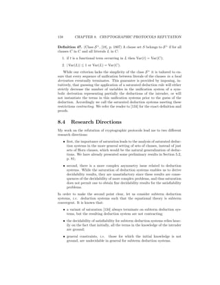 158          CHAPTER 8. CRYPTOGRAPHIC PROTOCOLS REFUTATION

Deﬁnition 47. (Class S + , [18], p. 1807) A clause set S belongs to S + if for all
clauses C in C and all litterals L in C:
  1. if t is a functional term occurring in L then Var(t) = Var(C);
  2. | Var(L)| ≤ 1 or Var(L) = Var(C).
    While our criterion lacks the simplicity of the class S + it is tailored to en-
sure that every sequence of uniﬁcation between literals of the clauses in a local
derivation eventually terminates. This guarantee is provided by imposing, in-
tuitively, that guessing the application of a saturated deduction rule will either
strictly decrease the number of variables in the uniﬁcation system of a sym-
bolic derivation representing partially the deductions of the intruder, or will
not instantiate the terms in this uniﬁcation systems prior to the guess of the
deduction. Accordingly we call the saturated deduction systems meeting these
restrictions contracting. We refer the reader to [134] for the exact deﬁnition and
proofs.


8.4        Research Directions
My work on the refutation of cryptographic protocols lead me to two diﬀerent
research directions:
      • ﬁrst, the importance of saturation leads to the analysis of saturated deduc-
        tion systems in the more general setting of sets of clauses, instead of just
        sets of Horn clauses, which would be the natural generalization of deduc-
        tions. We have already presented some preliminary results in Section 5.2,
        p. 81;
      • second, there is a more complex asymmetry issue related to deduction
        systems. While the saturation of deduction systems enables us to derive
        decidability results, they are unsatisfactory since these results are conse-
        quences of the decidability of more complex problems, and thus saturation
        does not permit one to obtain ﬁne decidability results for the satisﬁability
        problems.
In order to make the second point clear, let us consider subterm deduction
systems, i.e. deduction systems such that the equational theory is subterm
convergent. It is known that:
      • a variant of saturation [134] always terminate on subterm deduction sys-
        tems, but the resulting deduction system are not contracting;
      • the decidability of satisﬁability for subterm deduction systems relies heav-
        ily on the fact that initially, all the terms in the knowledge of the intruder
        are ground;
      • general constraints, i.e. those for which the initial knowledge is not
        ground, are undecidable in general for subterm deduction systems.
 