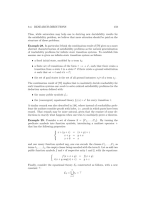 8.4. RESEARCH DIRECTIONS                                                          159

Thus, while saturation may help one in deriving new decidability results for
the satisﬁability problem, we believe that more attention should be paid on the
structure of these problems.

Example 28. In particular I think the combination result of [70] gives us a more
abstract characterization of satisﬁability problems as the natural generalization
of reachability problems for inﬁnite state transition systems. To establish this
assume one is given an inﬁnite-state transition system as follows:

   • a ﬁxed initial state, modeled by a term t0 ;

   • a ﬁnite set of transitions of the form τ : s → s , such that there exists a
     transition from a state t to a state t if there exists a ground substitution
     σ such that sσ = t and s σ = t ;

   • the set of goal states is the set of all ground instances sf σ of a term sf .

The combination result of [70] implies that to modularly decide reachability for
such transition systems one needs to solve ordered satisﬁability problems for the
deduction system deﬁned with:

   • the unary public symbols fτ ;

   • the (convergent) equational theory fτ (s) = s for every transition τ .

A similar remark was also described in [48], where instead of reachability prob-
lems the authors consider proofs with holes, i.e. proofs in which parts have been
erased. That remark may be more natural, given that the erasure of some de-
ductions is exactly what happens when one tries to modularly prove a theorem.

Example 29. Consider a set of clauses S = {C1 , . . . , Cn }. By turning the
predicate symbols into function symbols, introducing a multiset operator +
that has the following properties:
                       
                        x + (y + z) = (x + y) + z
                                x+y = y+x
                                x+0 = x
                       

and one unary function symbol neg, one can encode the clauses C1 , . . . , Cn as
terms t1 , . . . , tn , the empty clause being encoded with the term 0. Let us add two
public function symbols f and r of respective arity 1 and 2, with the equations:

                               f (x + x + y)          = f (x + y)
                        r(x + y, neg(x) + z)          = y+z

Finally, consider the equational theory ES constructed as follows, with a new
constant :
                                         n
                                  ES =         ti =
                                         i=1
 