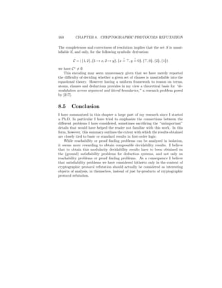 160       CHAPTER 8. CRYPTOGRAPHIC PROTOCOLS REFUTATION

The completeness and correctness of resolution implies that the set S is unsat-
isﬁable if, and only, for the following symbolic derivation:
                                         ?      ?
         C = ({1, 2}, {1 → x, 2 → y}, {x =   , y = 0}, { , 0}, {2}, {1})

we have C = ∅.
   This encoding may seem unnecessary given that we have merely reported
the diﬃculty of deciding whether a given set of clauses is unsatisﬁable into the
equational theory. However having a uniform framework to reason on terms,
atoms, clauses and deductions provides in my view a theoretical basis for “de-
modulation across argument and literal boundaries,” a research problem posed
by [217].


8.5     Conclusion
I have summarized in this chapter a large part of my research since I started
a Ph.D. In particular I have tried to emphasize the connections between the
diﬀerent problems I have considered, sometimes sacriﬁcing the “unimportant”
details that would have helped the reader not familiar with this work. In this
form, however, this summary outlines the extent with which the results obtained
are closely tied to basic or standard results in ﬁrst-order logic.
    While reachability or proof ﬁnding problems can be analyzed in isolation,
it seems more rewarding to obtain composable decidability results. I believe
that to obtain this modularity decidability results have to been obtained on
the (ground) satisﬁability problems for deduction systems, and not only on
reachability problems or proof ﬁnding problems. As a consequence I believe
that satisﬁability problems we have considered hitherto only in the context of
cryptographic protocol refutation should actually be considered as interesting
objects of analysis, in themselves, instead of just by-products of cryptographic
protocol refutation.
 