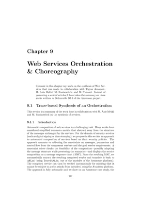 Chapter 9

Web Services Orchestration
 Choreography

        I present in this chapter my work on the synthesis of Web Ser-
        vices that was made in collaboration with Tigran Avanesov,
        M. Anis Mekki, M. Rusinowitch, and M. Turuani. Instead of
        presenting a serie of articles, I have taken the summary on these
        works written in Deliverable D3.1 of the Avantssar project.


9.1     Trace-based Synthesis of an Orchestration
This section is a summary of the work done in collaboration with M. Anis Mekki
and M. Rusinowitch on the synthesis of services.


9.1.1    Introduction
Automatic composition of web services is a challenging task. Many works have
considered simpliﬁed automata models that abstract away from the structure
of the messages exchanged by the services. For the domain of security services
(such as digital signing or time stamping), we propose in this section an approach
to automated composition of services based on their security policies. The
approach amounts to collecting the constraints on messages, parameters and
control ﬂow from the component services and the goal service requirements. A
constraint solver checks the feasibility of the composition—possibly adapting
the message structure while preserving the semantics—and displays the service
composition as a message sequence chart (MSC ). From the resulting MSC, we
automatically extract the resulting composed service and translate it back to
ASLan (using Trace2ASLan, one of the modules of the Avantssar platform).
The composed service can then be veriﬁed automatically for ensuring that it
cannot be subject to active attacks from intruders, using the Avantssar platform.
The approach is fully automatic and we show on an Avantssar case study, the

                                       161
 