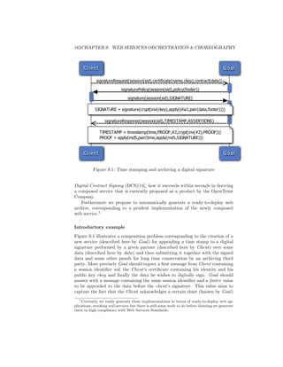 162CHAPTER 9. WEB SERVICES ORCHESTRATION  CHOREOGRAPHY



     C l i ent                                                                            G o al

             signatureRequest(session(sid),certificate(name,ckey),contract(data))

                            signaturePolicy(session(sid),policy(footer))

                                signature(session(sid),SIGNATURE)

            SIGNATURE = signature(crypt(inv(ckey),apply(sha1,pair(data,footer))))

                   signatureResponse(session(sid),TIMESTAMP,ASSERTIONS)

                 TIMESTAMP = timestamp(time,PROOF,#2,crypt(inv(#2),PROOF)))
                 PROOF = apply(md5,pair(time,apply(md5,SIGNATURE)))


     C l i ent                                                                            G o al


           Figure 9.1: Time stamping and archiving a digital signature


Digital Contract Signing (DCS)[14], how it succeeds within seconds in deriving
a composed service that is currently proposed as a product by the OpenTrust
Company.
   Furthermore we propose to automatically generate a ready-to-deploy web
archive, corresponding to a prudent implementation of the newly composed
web service.1

Introductory example
Figure 9.1 illustrates a composition problem corresponding to the creation of a
new service (described here by Goal ) for appending a time stamp to a digital
signature performed by a given partner (described here by Client) over some
data (described here by data) and then submitting it together with the signed
data and some other proofs for long time conservation by an archiving third
party. More precisely Goal should expect a ﬁrst message from Client containing
a session identiﬁer sid, the Client’s certiﬁcate containing his identity and his
public key ckey and ﬁnally the data he wishes to digitally sign. Goal should
answer with a message containing the same session identiﬁer and a footer value
to be appended to the data before the client’s signature. This value aims to
capture the fact that the Client acknowledges a certain chart (known by Goal )
   1 Currently we really generate these implementations in terms of ready-to-deploy web ap-

plications, invoking real services but there is still some work to do before claiming we generate
them in high compliance with Web Services Standards.
 