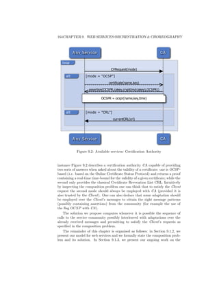 164CHAPTER 9. WEB SERVICES ORCHESTRATION  CHOREOGRAPHY



           A ny Servi ce                                              CA

   loop

                                    CVRequest(mode)

     alt           [mode = OCS P]

                                  certificate(name,key)

                     assertion(OCSPR,cakey,crypt(inv(cakey),OCSPR))

                             OCSPR = ocspr(name,key,time)



     alt           [mode = CRL]

                                     currentCRL(crl)




           A ny Servi ce                                              CA


             Figure 9.2: Available services: Certiﬁcation Authority


instance Figure 9.2 describes a certiﬁcation authority CA capable of providing
two sorts of answers when asked about the validity of a certiﬁcate: one is OCSP -
based (i.e. based on the Online Certiﬁcate Status Protocol) and returns a proof
containing a real-time time-bound for the validity of a given certiﬁcate; while the
second only provides the classical Certiﬁcate Revocation List CRL. Intuitively
by inspecting the composition problem one can think that to satisfy the Client
request the second mode should always be employed with CA (provided it is
also trusted by the Client). One can also deduce that some adaptation should
be employed over the Client’s messages to obtain the right message patterns
(possibly containing assertions) from the community (for example the use of
the ﬂag OCSP with CA).
    The solution we propose computes whenever it is possible the sequence of
calls to the service community possibly interleaved with adaptations over the
already received messages and permitting to satisfy the Client’s requests as
speciﬁed in the composition problem.
    The remainder of this chapter is organised as follows: in Section 9.1.2, we
present our model for web services and we formally state the composition prob-
lem and its solution. In Section 9.1.3, we present our ongoing work on the
 
