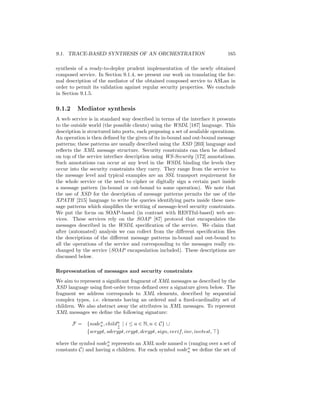 9.1. TRACE-BASED SYNTHESIS OF AN ORCHESTRATION                                 165

synthesis of a ready-to-deploy prudent implementation of the newly obtained
composed service. In Section 9.1.4, we present our work on translating the for-
mal description of the mediator of the obtained composed service to ASLan in
order to permit its validation against regular security properties. We conclude
in Section 9.1.5.

9.1.2     Mediator synthesis
A web service is in standard way described in terms of the interface it presents
to the outside world (the possible clients) using the WSDL [187] language. This
description is structured into ports, each proposing a set of available operations.
An operation is then deﬁned by the given of its in-bound and out-bound message
patterns; these patterns are usually described using the XSD [203] language and
reﬂects the XML message structure. Security constraints can then be deﬁned
on top of the service interface description using WS-Security [172] annotations.
Such annotations can occur at any level in the WSDL binding the levels they
occur into the security constraints they carry. They range from the service to
the message level and typical examples are an SSL transport requirement for
the whole service or the need to cipher or digitally sign a certain part inside
a message pattern (in-bound or out-bound to some operation). We note that
the use of XSD for the description of message patterns permits the use of the
XPATH [215] language to write the queries identifying parts inside these mes-
sage patterns which simpliﬁes the writing of message-level security constraints.
We put the focus on SOAP-based (in contrast with RESTful-based) web ser-
vices. These services rely on the SOAP [87] protocol that encapsulates the
messages described in the WSDL speciﬁcation of the service. We claim that
after (automated) analysis we can collect from the diﬀerent speciﬁcation ﬁles
the descriptions of the diﬀerent message patterns in-bound and out-bound to
all the operations of the service and corresponding to the messages really ex-
changed by the service (SOAP encapsulation included). These descriptions are
discussed below.

Representation of messages and security constraints
We aim to represent a signiﬁcant fragment of XML messages as described by the
XSD language using ﬁrst-order terms deﬁned over a signature given below. The
fragment we address corresponds to XML elements, described by sequential
complex types, i.e. elements having an ordered and a ﬁxed-cardinality set of
children. We also abstract away the attributes in XML messages. To represent
XML messages we deﬁne the following signature:

        F = {noden , childn | i ≤ a ∈ N, n ∈ C} ∪
                 a        i
                          a
            {scrypt, sdcrypt, crypt, dcrypt, sign, verif, inv, invtest, }

where the symbol noden represents an XML node named n (ranging over a set of
                      a
constants C) and having a children. For each symbol noden we deﬁne the set of
                                                        a
 