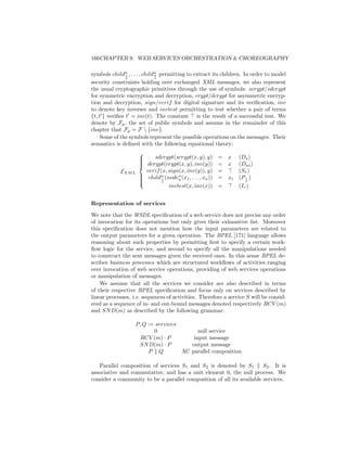 166CHAPTER 9. WEB SERVICES ORCHESTRATION  CHOREOGRAPHY

symbols childn , . . . , childn permitting to extract its children. In order to model
                1             a
                a             a
security constraints holding over exchanged XML messages, we also represent
the usual cryptographic primitives through the use of symbols: scrypt/sdcrypt
for symmetric encryption and decryption, crypt/dcrypt for asymmetric encryp-
tion and decryption, sign/verif for digital signature and its veriﬁcation, inv
to denote key inverses and invtest permitting to test whether a pair of terms
{t, t } veriﬁes t = inv(t). The constant is the result of a successful test. We
denote by Fp , the set of public symbols and assume in the remainder of this
chapter that Fp = F  {inv}.
     Some of the symbols represent the possible operations on the messages. Their
semantics is deﬁned with the following equational theory:
                    
                    
                        sdcrypt(scrypt(x, y), y)       = x     (Ds )
                     dcrypt(crypt(x, y), inv(y))
                    
                                                       = x     (Das )
            EXM L     verif (x, sign(x, inv(y)), y)     =       (Sv )
                     childn (noden (x , . . . , x ))   = xi    (P a )
                                                                   i
                    
                            i      a   1         a
                    
                            a
                                invtest(x, inv(x))      =       (Iv )


Representation of services

We note that the WSDL speciﬁcation of a web service does not precise any order
of invocation for its operations but only gives their exhaustive list. Moreover
this speciﬁcation does not mention how the input parameters are related to
the output parameters for a given operation. The BPEL [171] language allows
reasoning about such properties by permitting ﬁrst to specify a certain work-
ﬂow logic for the service, and second to specify all the manipulations needed
to construct the sent messages given the received ones. In this sense BPEL de-
scribes business processes which are structured workﬂows of activities ranging
over invocation of web service operations, providing of web services operations
or manipulation of messages.
    We assume that all the services we consider are also described in terms
of their respective BPEL speciﬁcation and focus only on services described by
linear processes, i.e. sequences of activities. Therefore a service S will be consid-
ered as a sequence of in- and out-bound messages denoted respectively RCV (m)
and SN D(m) as described by the following grammar:

                   P, Q := services
                          0               null service
                     RCV (m) · P        input message
                    SN D(m) · P        output message
                        P Q         AC parallel composition

   Parallel composition of services S1 and S2 is denoted by S1         S2 . It is
associative and commutative, and has a unit element 0, the null process. We
consider a community to be a parallel composition of all its available services.
 