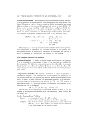 9.1. TRACE-BASED SYNTHESIS OF AN ORCHESTRATION                                 167

Transition semantics We introduce transition semantics to deﬁne how ser-
vices are executed in interaction with their environment and in particular with
clients. The state of a service S can be viewed as the list of remaining operations
it has to perform to end properly. For instance the service in state RCV (r) · S
should wait a message matching r with substitution σ and proceed with S σ.
The global conﬁguration is a pair (S, E) with ﬁrst component the set of service
states, and second component the set of messages that have been sent so far.
The evolution of the global conﬁguration is given by the transition rules:

            (RCV (r) · S  . . . , E ∪ {m}) → (Sσ . . . , E ∪ {m})
                                              if ∃σ, rσ = m
                   (SN D(s) · S . . . , E) → (S . . . , E ∪ {s})
                                     (S, E) → (S, E ∪ {m})
                                              if E m

    The reception of a message instantiates the variables in the receive pattern.
This instantiation is applied on the variables remaining in the process that
describes the service. A derivation is a sequence of transitions. We say that a
service T has ended in a derivation if it is reduced to a null process.

Web services composition problem
Composition Goal To answer a client C request we often need a new service
T to be obtained as a composition of some of the ones that are available in
the community. We deﬁne the composition goal as the ordered list of messages
that C should receive from T and that T should receive from C. Hence the
composition goal is also a service that can be speciﬁed with the service grammar
given above.

Composition mediator We exploit a derivation as follows to generate a
composition compiler. The messages sent by the services are dispatched by
the mediator and they can possibly be adapted before assigning them to the
proper recipient. In order to express this adaptation capability of the mediator,
                                                     adapt       adapt
we simply add another transition rule denoted by −→ . The −→ relation is
deﬁned with respect to a deduction relation on messages that expresses which
manipulations can be performed:
                           adapt
                   (P, E) −→ (P, E ∪ {m}) where E m.
    The problem we are interested in is to check whether a client C can be
satisﬁed by a composition of services from the community. More formally we
can state it as:
Service Composition Problem
    Input:   A community of service S = {S1 , . . . , Sn }
             A composition goal C (speciﬁed by the client requests)
    Output: True iﬀ there exists a sequence of transitions from initial state
             (S ∪ {C}, ∅) to a state where C has ended, and each service in
             S has either ended or is in its initial state.
 