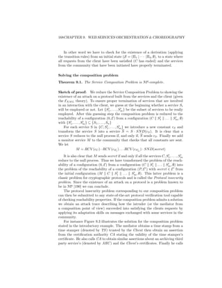 168CHAPTER 9. WEB SERVICES ORCHESTRATION  CHOREOGRAPHY



    In other word we have to check for the existence of a derivation (applying
the transition rules) from an initial state (S = (Π1 | · · · |Π2 , ∅), to a state where
all requests from the client have been satisﬁed (C has ended) and the services
from the community that have been initiated have properly terminated.

Solving the composition problem
Theorem 9.1. The Service Composition Problem is NP-complete.

Sketch of proof: We reduce the Service Composition Problem to showing the
existence of an attack on a protocol built from the services and the client (given
the EXM L theory). To ensure proper termination of services that are involved
in an interaction with the client, we guess at the beginning whether a service Si
will be employed or not. Let {S1 , . . . , Sm } be the subset of services to be really
employed. After this guessing step the composition problem is reduced to the
reachability of a conﬁguration (0, E) from a conﬁguration (C S1 . . . Sm , ∅)
with {S1 , . . . , Sm } ⊆ {S1 , . . . , Sn }
    For each service S in {C, S1 , . . . , Sm } we introduce a new constant cS and
transform the service S into a service S = S · SN D(cS ). It is clear that a
service S reduces to the null process if, and only if, S sends cS . Finally we add
a monitor service M to the community that checks that all constants are sent.
We let
              M = RCV (cC ) · RCV (cS1 ) . . . RCV (cSm ) · SN D(secret)
    It is also clear that M sends secret if and only if all the services C, S1 , . . . , Sm
reduce to the null process. Thus we have transformed the problem of the reach-
ability of a conﬁguration (0, E) from a conﬁguration (C S1 . . . Sm , ∅) into
the problem of the reachability of a conﬁguration (P, E ) with secret ∈ E from
the initial conﬁguration (M C S1 . . . Sm , ∅). This latter problem is a
classic problem for cryptographic protocols and is called the Protocol insecurity
problem. Since the existence of an attack on a protocol is a problem known to
be in NP [190] we can conclude.
    The protocol insecurity problem corresponding to our composition problem
can then be submitted to any state-of-the-art protocol veriﬁcation tool capable
of checking reachability properties. If the composition problem admits a solution
we obtain an attack trace describing how the intruder (or the mediator from
a composition point of view) succeeded into satisfying the clients requests by
applying its adaptation skills on messages exchanged with some services in the
community.
    For instance Figure 9.3 illustrates the solution for the composition problem
stated in the introductory example. The mediator obtains a time stamp from a
time stamper (denoted by TS ) trusted by the Client then obtain an assertion
from the certiﬁcation authority CA stating the validity of the time stamper’s
certiﬁcate. He also calls CA to obtain similar assertions about an archiving third
party service’s (denoted by ARC ) and the Client’s certiﬁcates. Finally he calls
 